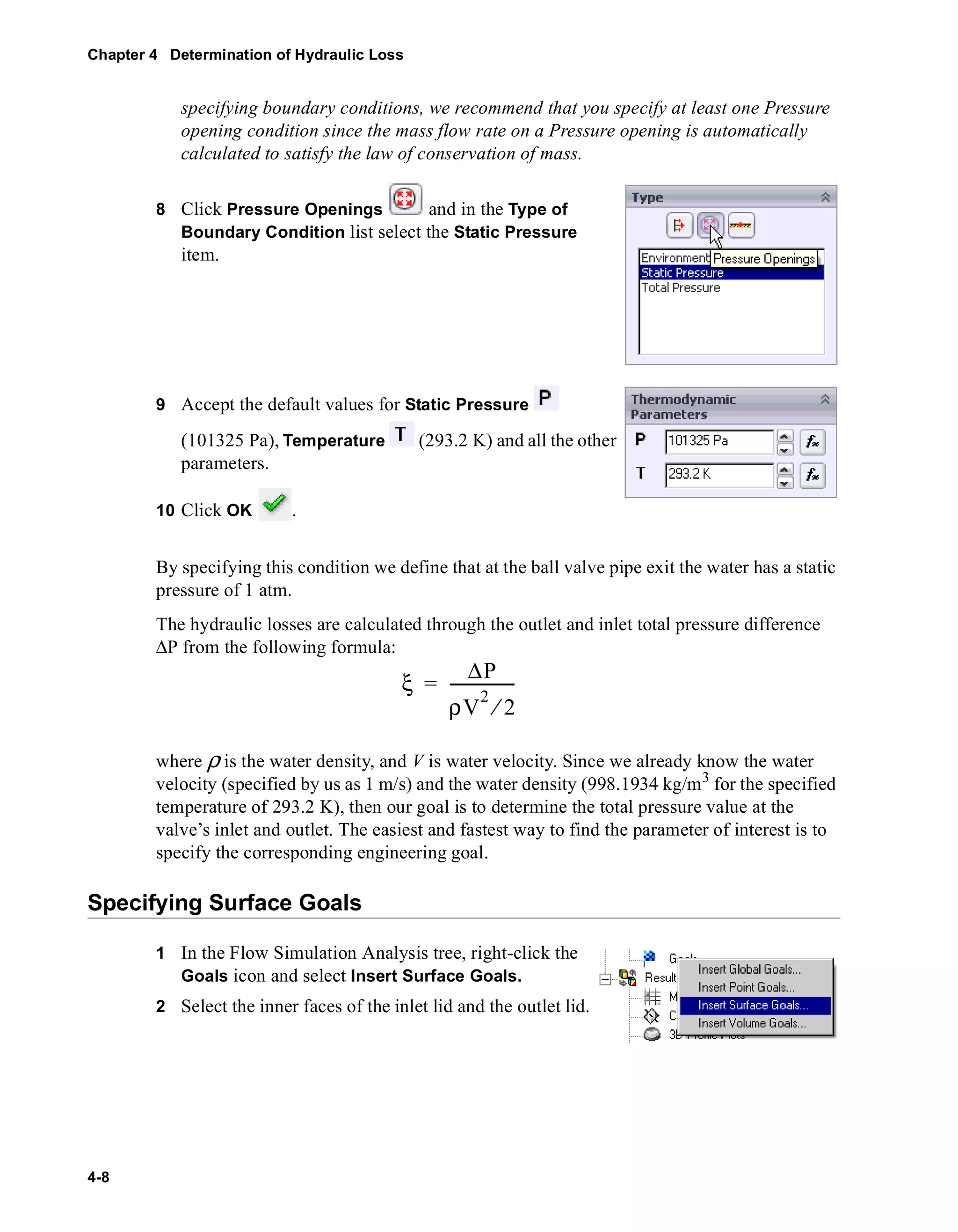 Chapter 4 Determination of Hydraulic Loss 
4-8 
specifying boundary conditions, we recommend that you specify at least one Pressure 
opening condition since the mass flow rate on a Pressure opening is automatically 
calculated to satisfy the law of conservation of mass. 
8 Click Pressure Openings and in the Type of 
Boundary Condition list select the Static Pressure 
item. 
9 Accept the default values for Static Pressure 
(101325 Pa), Temperature (293.2 K) and all the other 
parameters. 
10 Click OK . 
By specifying this condition we define that at the ball valve pipe exit the water has a static 
pressure of 1 atm. 
The hydraulic losses are calculated through the outlet and inlet total pressure difference 
ΔP from the following formula: 
ξ ΔP 
= ----------------- 
ρV2 ⁄ 2 
where ρ is the water density, and V is water velocity. Since we already know the water 
velocity (specified by us as 1 m/s) and the water density (998.1934 kg/m3 for the specified 
temperature of 293.2 K), then our goal is to determine the total pressure value at the 
valve’s inlet and outlet. The easiest and fastest way to find the parameter of interest is to 
specify the corresponding engineering goal. 
Specifying Surface Goals 
1 In the Flow Simulation Analysis tree, right-click the 
Goals icon and select Insert Surface Goals. 
2 Select the inner faces of the inlet lid and the outlet lid. 
 