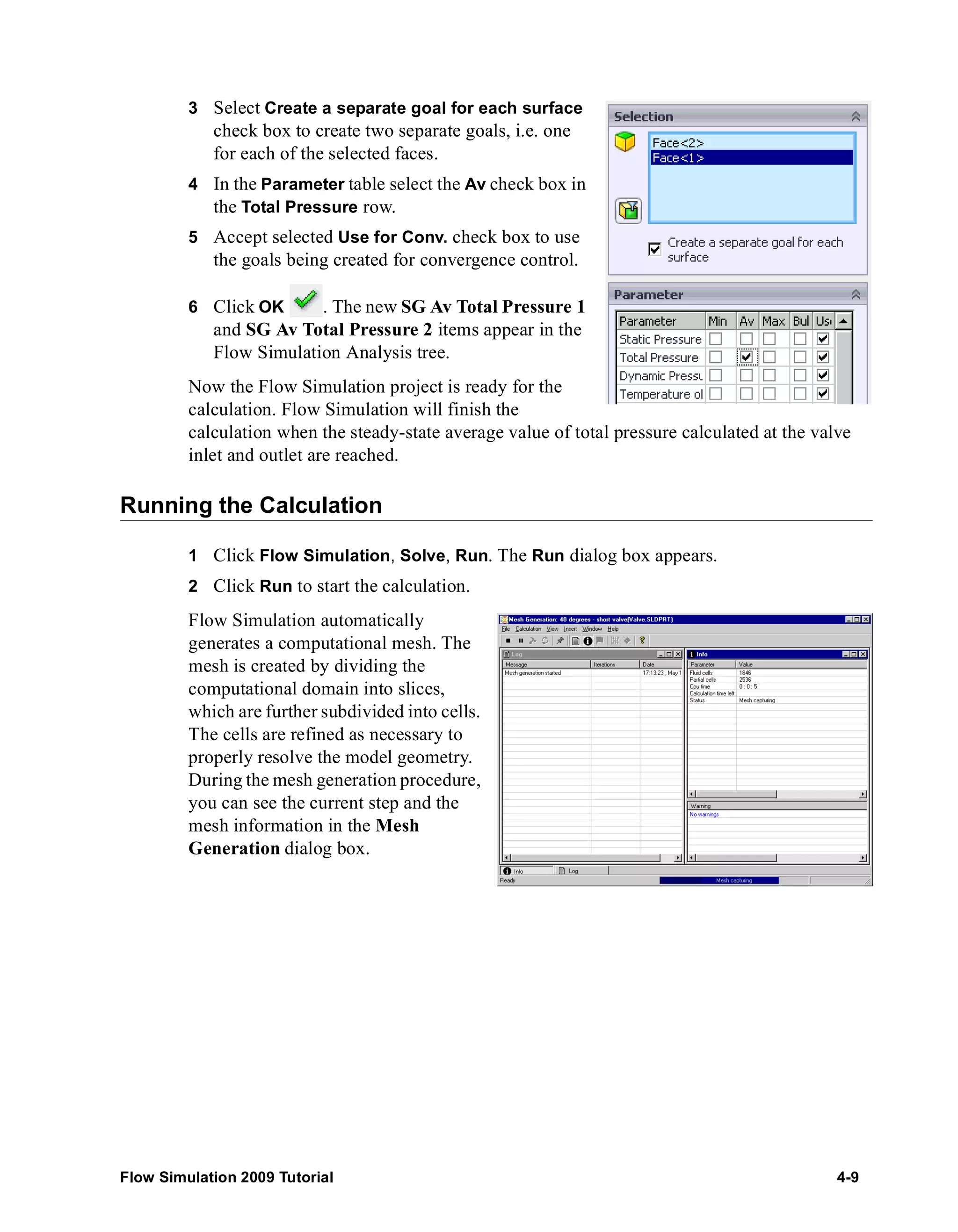 3 Select Create a separate goal for each surface 
check box to create two separate goals, i.e. one 
for each of the selected faces. 
4 In the Parameter table select the Av check box in 
the Total Pressure row. 
5 Accept selected Use for Conv. check box to use 
the goals being created for convergence control. 
6 Click OK . The new SG Av Total Pressure 1 
and SG Av Total Pressure 2 items appear in the 
Flow Simulation Analysis tree. 
Now the Flow Simulation project is ready for the 
calculation. Flow Simulation will finish the 
calculation when the steady-state average value of total pressure calculated at the valve 
inlet and outlet are reached. 
Running the Calculation 
1 Click Flow Simulation, Solve, Run. The Run dialog box appears. 
2 Click Run to start the calculation. 
Flow Simulation automatically 
generates a computational mesh. The 
mesh is created by dividing the 
computational domain into slices, 
which are further subdivided into cells. 
The cells are refined as necessary to 
properly resolve the model geometry. 
During the mesh generation procedure, 
you can see the current step and the 
mesh information in the Mesh 
Generation dialog box. 
Flow Simulation 2009 Tutorial 4-9 
 