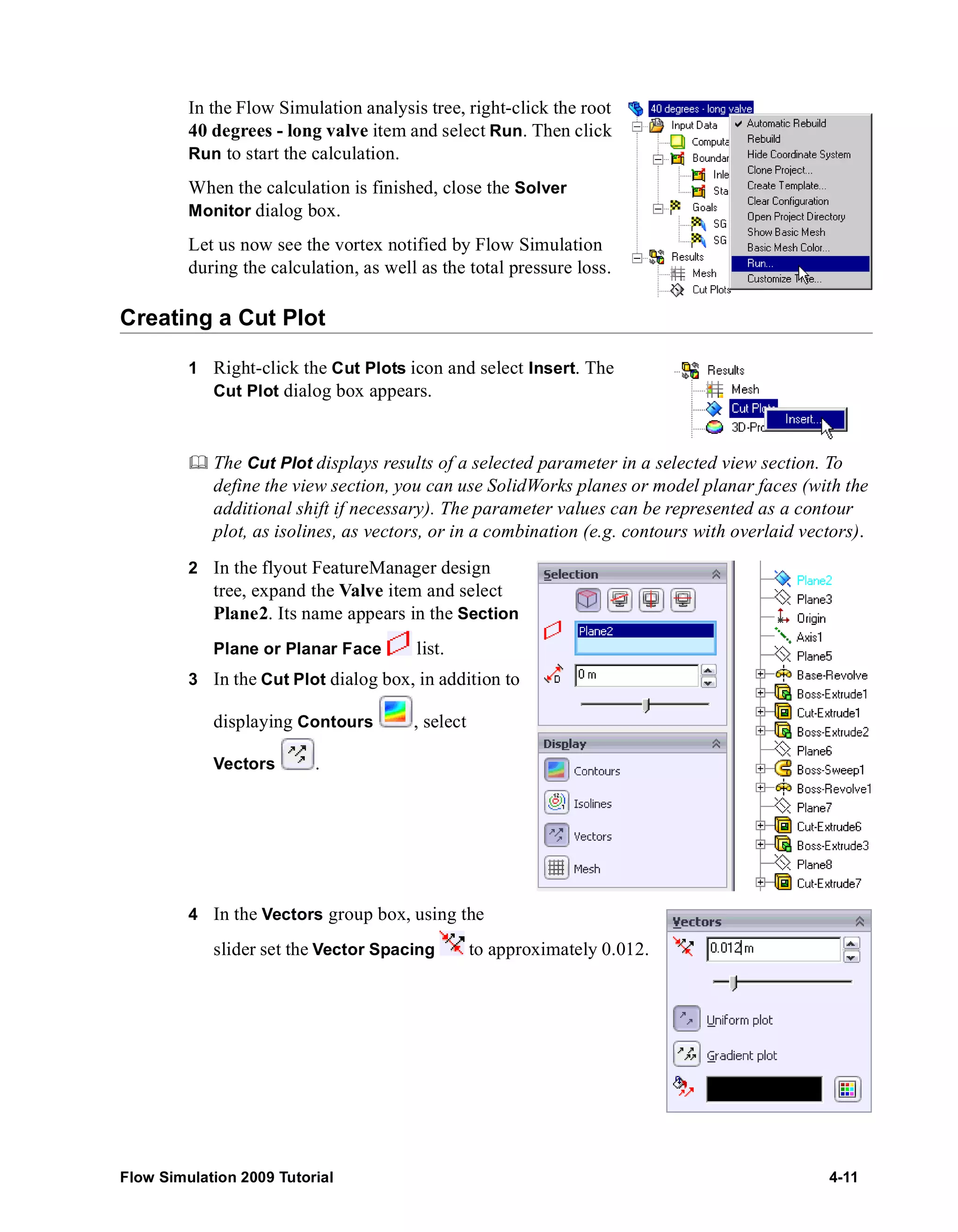In the Flow Simulation analysis tree, right-click the root 
40 degrees - long valve item and select Run. Then click 
Run to start the calculation. 
When the calculation is finished, close the Solver 
Monitor dialog box. 
Let us now see the vortex notified by Flow Simulation 
during the calculation, as well as the total pressure loss. 
Creating a Cut Plot 
1 Right-click the Cut Plots icon and select Insert. The 
Cut Plot dialog box appears. 
	 The Cut Plot displays results of a selected parameter in a selected view section. To 
define the view section, you can use SolidWorks planes or model planar faces (with the 
additional shift if necessary). The parameter values can be represented as a contour 
plot, as isolines, as vectors, or in a combination (e.g. contours with overlaid vectors). 
2 In the flyout FeatureManager design 
tree, expand the Valve item and select 
Plane2. Its name appears in the Section 
Plane or Planar Face list. 
3 In the Cut Plot dialog box, in addition to 
displaying Contours , select 
Vectors . 
4 In the Vectors group box, using the 
slider set the Vector Spacing to approximately 0.012. 
Flow Simulation 2009 Tutorial 4-11 
 