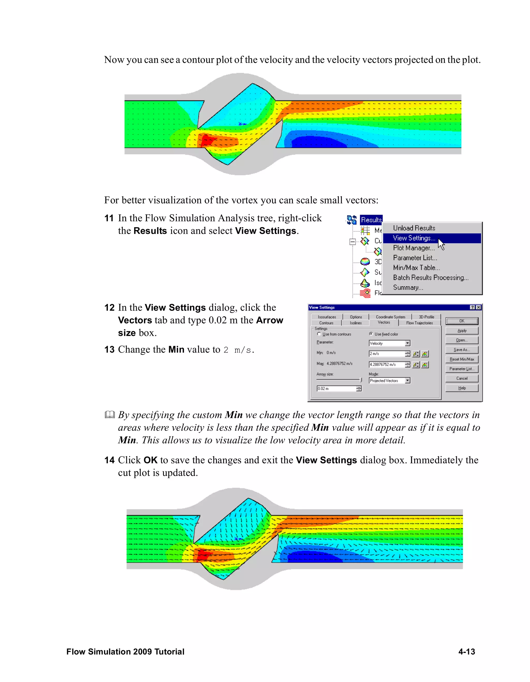 Now you can see a contour plot of the velocity and the velocity vectors projected on the plot. 
For better visualization of the vortex you can scale small vectors: 
11 In the Flow Simulation Analysis tree, right-click 
the Results icon and select View Settings. 
12 In the View Settings dialog, click the 
Vectors tab and type 0.02 m the Arrow 
size box. 
13 Change the Min value to 2 m/s. 
	 By specifying the custom Min we change the vector length range so that the vectors in 
areas where velocity is less than the specified Min value will appear as if it is equal to 
Min. This allows us to visualize the low velocity area in more detail. 
14 Click OK to save the changes and exit the View Settings dialog box. Immediately the 
cut plot is updated. 
Flow Simulation 2009 Tutorial 4-13 
 