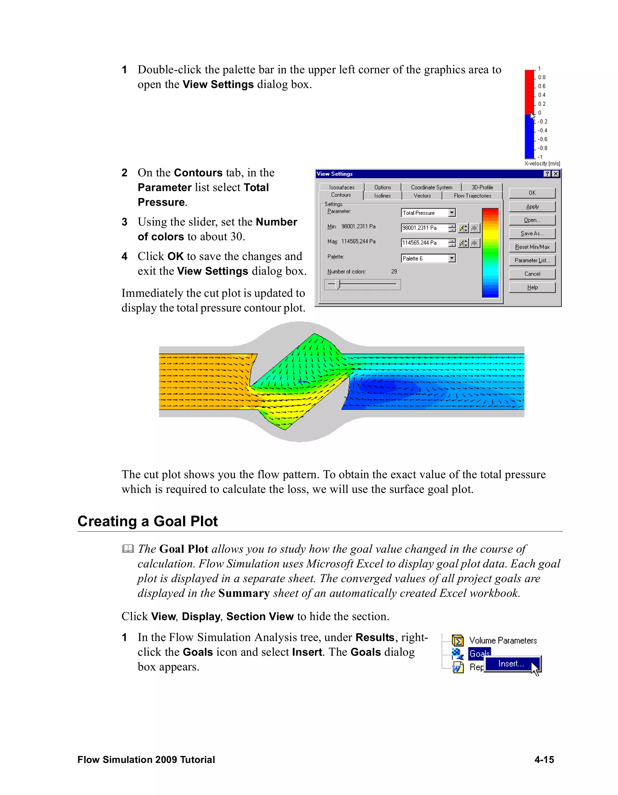 1 Double-click the palette bar in the upper left corner of the graphics area to 
open the View Settings dialog box. 
2 On the Contours tab, in the 
Parameter list select Total 
Pressure. 
3 Using the slider, set the Number 
of colors to about 30. 
4 Click OK to save the changes and 
exit the View Settings dialog box. 
Immediately the cut plot is updated to 
display the total pressure contour plot. 
The cut plot shows you the flow pattern. To obtain the exact value of the total pressure 
which is required to calculate the loss, we will use the surface goal plot. 
Creating a Goal Plot 
	 The Goal Plot allows you to study how the goal value changed in the course of 
calculation. Flow Simulation uses Microsoft Excel to display goal plot data. Each goal 
plot is displayed in a separate sheet. The converged values of all project goals are 
displayed in the Summary sheet of an automatically created Excel workbook. 
Click View, Display, Section View to hide the section. 
1 In the Flow Simulation Analysis tree, under Results, right-click 
the Goals icon and select Insert. The Goals dialog 
box appears. 
Flow Simulation 2009 Tutorial 4-15 
 