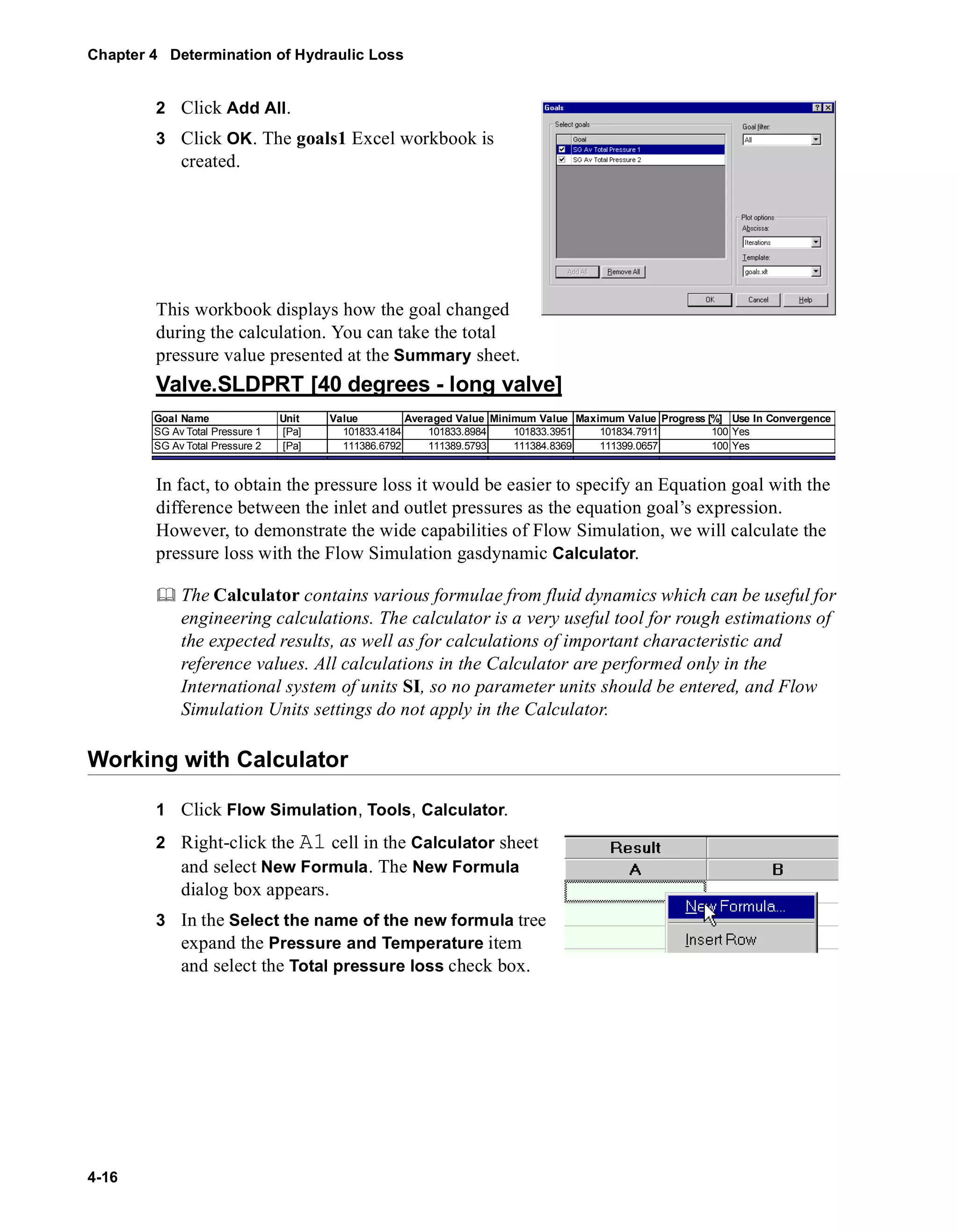Chapter 4 Determination of Hydraulic Loss 
4-16 
2 Click Add All. 
3 Click OK. The goals1 Excel workbook is 
created. 
This workbook displays how the goal changed 
during the calculation. You can take the total 
pressure value presented at the Summary sheet. 
Valve.SLDPRT [40 degrees - long valve] 
Goal Name Unit Value Averaged Value Minimum Value Maximum Value Progress [%] Use In Convergence 
SG Av Total Pressure 1 [Pa] 101833.4184 101833.8984 101833.3951 101834.7911 100 Yes 
SG Av Total Pressure 2 [Pa] 111386.6792 111389.5793 111384.8369 111399.0657 100 Yes 
In fact, to obtain the pressure loss it would be easier to specify an Equation goal with the 
difference between the inlet and outlet pressures as the equation goal’s expression. 
However, to demonstrate the wide capabilities of Flow Simulation, we will calculate the 
pressure loss with the Flow Simulation gasdynamic Calculator. 
	 The Calculator contains various formulae from fluid dynamics which can be useful for 
engineering calculations. The calculator is a very useful tool for rough estimations of 
the expected results, as well as for calculations of important characteristic and 
reference values. All calculations in the Calculator are performed only in the 
International system of units SI, so no parameter units should be entered, and Flow 
Simulation Units settings do not apply in the Calculator. 
Working with Calculator 
1 Click Flow Simulation, Tools, Calculator. 
2 Right-click the A1 cell in the Calculator sheet 
and select New Formula. The New Formula 
dialog box appears. 
3 In the Select the name of the new formula tree 
expand the Pressure and Temperature item 
and select the Total pressure loss check box. 
 