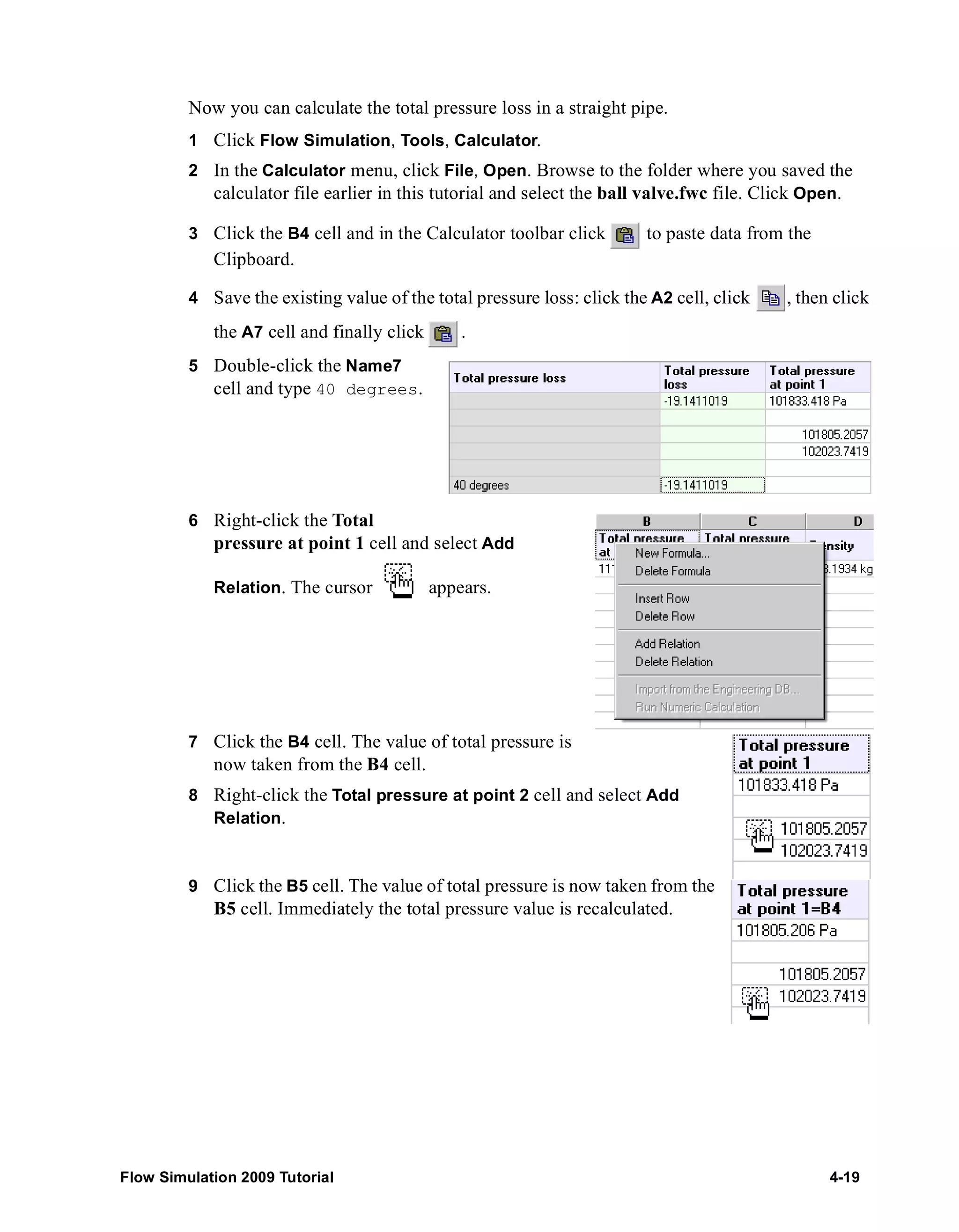 Now you can calculate the total pressure loss in a straight pipe. 
1 Click Flow Simulation, Tools, Calculator. 
2 In the Calculator menu, click File, Open. Browse to the folder where you saved the 
calculator file earlier in this tutorial and select the ball valve.fwc file. Click Open. 
3 Click the B4 cell and in the Calculator toolbar click to paste data from the 
Clipboard. 
4 Save the existing value of the total pressure loss: click the A2 cell, click , then click 
the A7 cell and finally click . 
5 Double-click the Name7 
cell and type 40 degrees. 
6 Right-click the Total 
pressure at point 1 cell and select Add 
Relation. The cursor appears. 
7 Click the B4 cell. The value of total pressure is 
now taken from the B4 cell. 
8 Right-click the Total pressure at point 2 cell and select Add 
Relation. 
9 Click the B5 cell. The value of total pressure is now taken from the 
B5 cell. Immediately the total pressure value is recalculated. 
Flow Simulation 2009 Tutorial 4-19 
 