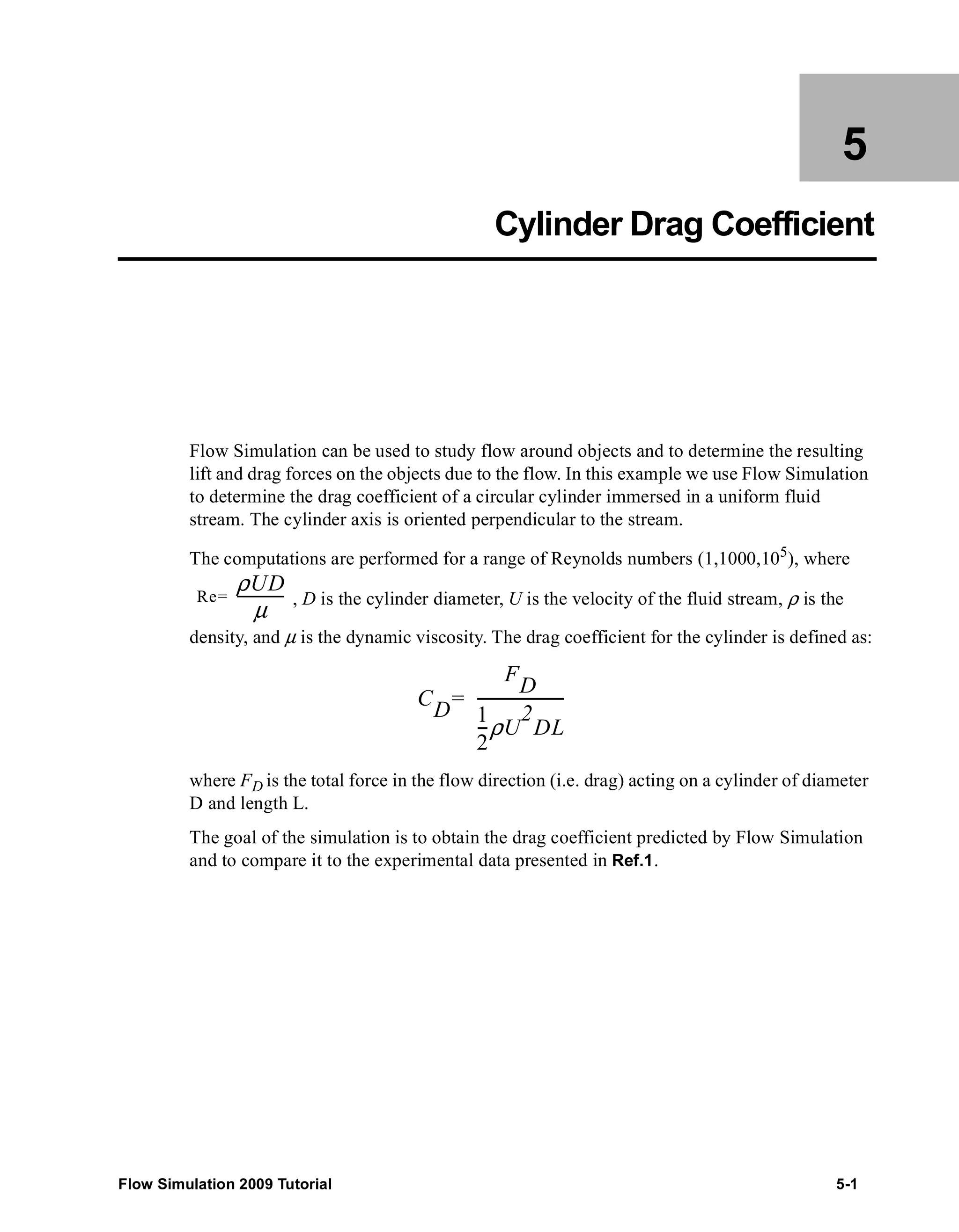 5 
Cylinder Drag Coefficient 
Flow Simulation can be used to study flow around objects and to determine the resulting 
lift and drag forces on the objects due to the flow. In this example we use Flow Simulation 
to determine the drag coefficient of a circular cylinder immersed in a uniform fluid 
stream. The cylinder axis is oriented perpendicular to the stream. 
The computations are performed for a range of Reynolds numbers (1,1000,105), where 
, D is the cylinder diameter, U is the velocity of the fluid stream, ρ is the 
Re ρUD 
= ------μ---------- 
density, and μ is the dynamic viscosity. The drag coefficient for the cylinder is defined as: 
CD 
FD 
= ---------------------- 
1 
2 
--ρU 
2 
DL 
where FD is the total force in the flow direction (i.e. drag) acting on a cylinder of diameter 
D and length L. 
The goal of the simulation is to obtain the drag coefficient predicted by Flow Simulation 
and to compare it to the experimental data presented in Ref.1. 
Flow Simulation 2009 Tutorial 5-1 
 