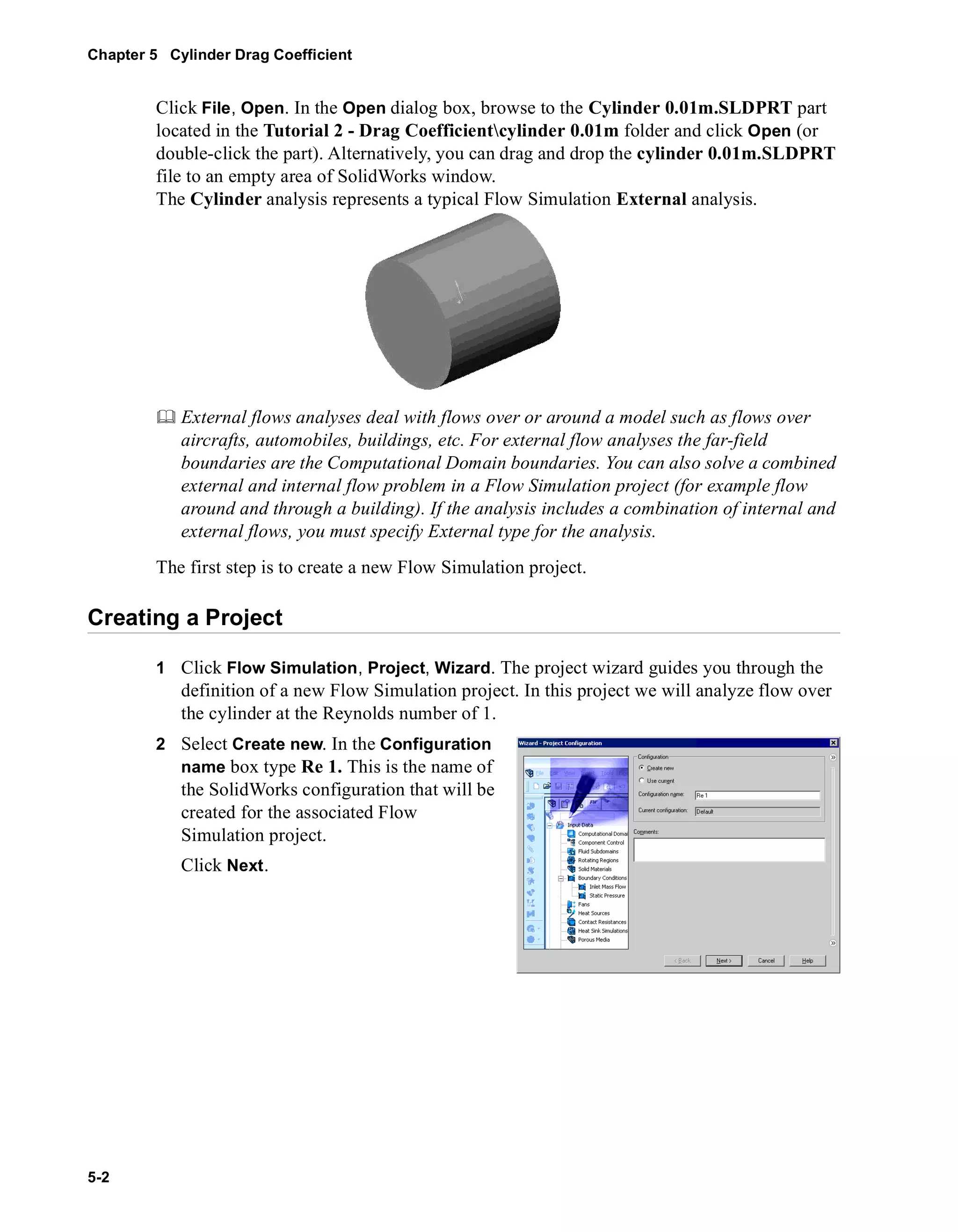 Chapter 5 Cylinder Drag Coefficient 
5-2 
Click File, Open. In the Open dialog box, browse to the Cylinder 0.01m.SLDPRT part 
located in the Tutorial 2 - Drag Coefficientcylinder 0.01m folder and click Open (or 
double-click the part). Alternatively, you can drag and drop the cylinder 0.01m.SLDPRT 
file to an empty area of SolidWorks window. 
The Cylinder analysis represents a typical Flow Simulation External analysis. 
	 External flows analyses deal with flows over or around a model such as flows over 
aircrafts, automobiles, buildings, etc. For external flow analyses the far-field 
boundaries are the Computational Domain boundaries. You can also solve a combined 
external and internal flow problem in a Flow Simulation project (for example flow 
around and through a building). If the analysis includes a combination of internal and 
external flows, you must specify External type for the analysis. 
The first step is to create a new Flow Simulation project. 
Creating a Project 
1 Click Flow Simulation, Project, Wizard. The project wizard guides you through the 
definition of a new Flow Simulation project. In this project we will analyze flow over 
the cylinder at the Reynolds number of 1. 
2 Select Create new. In the Configuration 
name box type Re 1. This is the name of 
the SolidWorks configuration that will be 
created for the associated Flow 
Simulation project. 
Click Next. 
 
