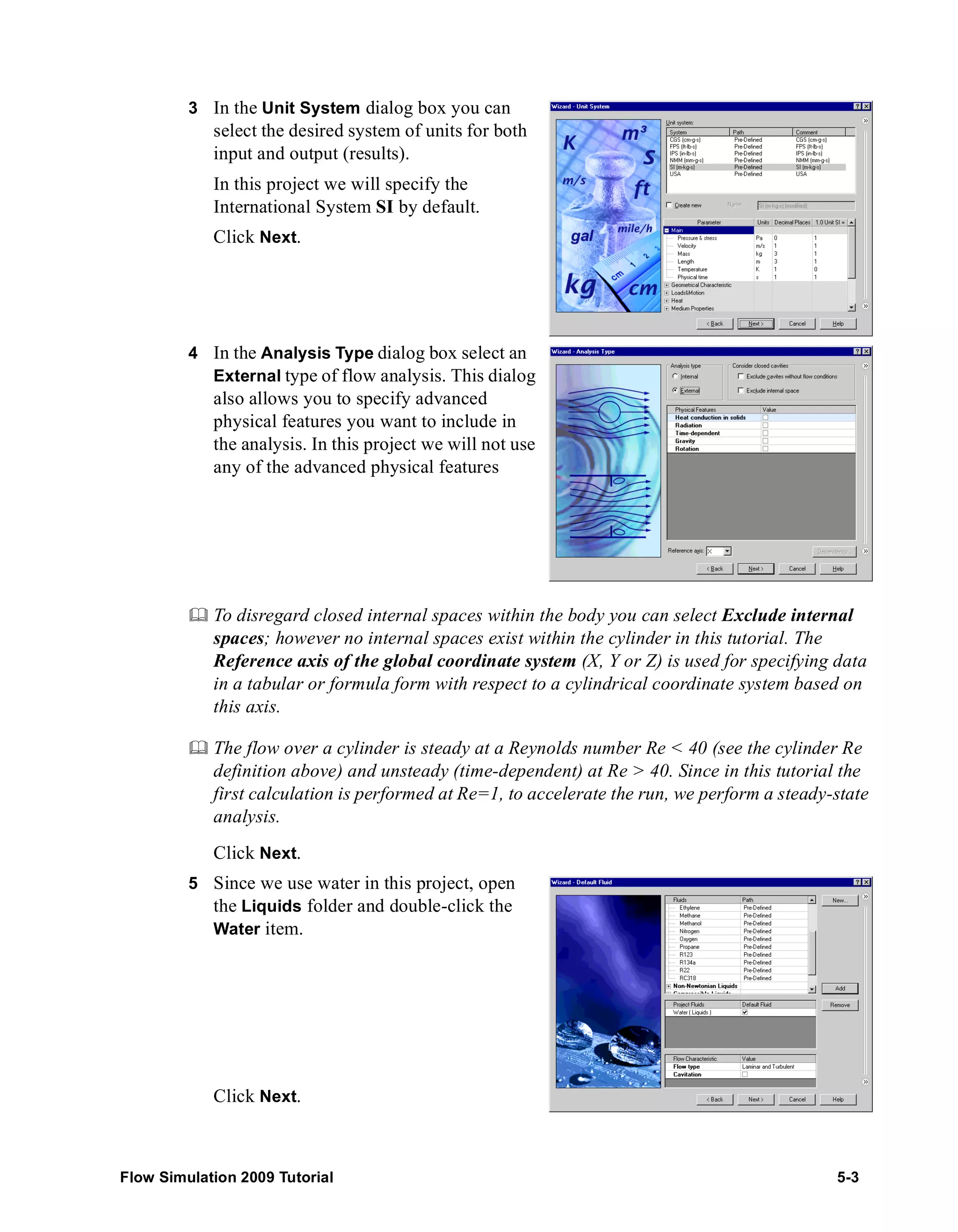 3 In the Unit System dialog box you can 
select the desired system of units for both 
input and output (results). 
In this project we will specify the 
International System SI by default. 
Click Next. 
4 In the Analysis Type dialog box select an 
External type of flow analysis. This dialog 
also allows you to specify advanced 
physical features you want to include in 
the analysis. In this project we will not use 
any of the advanced physical features 
	 To disregard closed internal spaces within the body you can select Exclude internal 
spaces; however no internal spaces exist within the cylinder in this tutorial. The 
Reference axis of the global coordinate system (X, Y or Z) is used for specifying data 
in a tabular or formula form with respect to a cylindrical coordinate system based on 
this axis. 
	 The flow over a cylinder is steady at a Reynolds number Re < 40 (see the cylinder Re 
definition above) and unsteady (time-dependent) at Re > 40. Since in this tutorial the 
first calculation is performed at Re=1, to accelerate the run, we perform a steady-state 
analysis. 
Click Next. 
5 Since we use water in this project, open 
the Liquids folder and double-click the 
Water item. 
Click Next. 
Flow Simulation 2009 Tutorial 5-3 
 