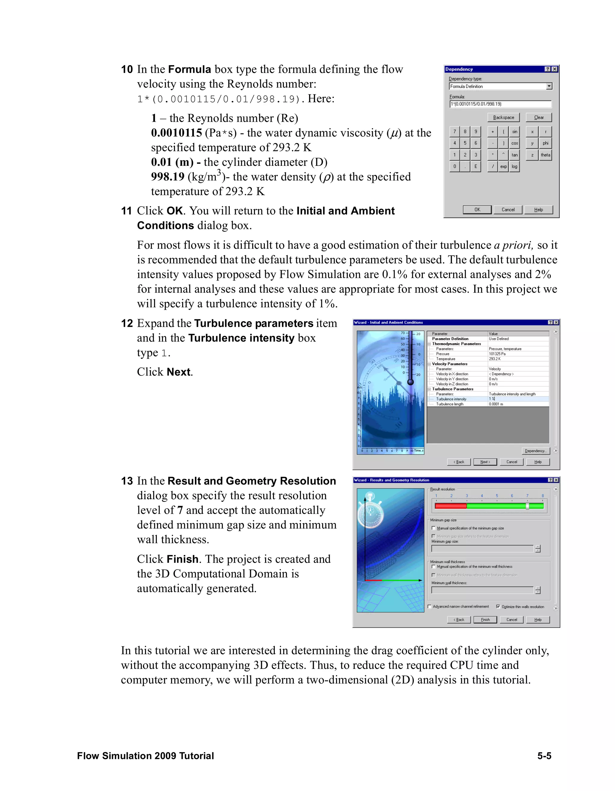10 In the Formula box type the formula defining the flow 
velocity using the Reynolds number: 
1*(0.0010115/0.01/998.19). Here: 
1 – the Reynolds number (Re) 
0.0010115 (Pa*s) - the water dynamic viscosity (μ) at the 
specified temperature of 293.2 K 
0.01 (m) - the cylinder diameter (D) 
998.19 (kg/m3)- the water density (ρ) at the specified 
temperature of 293.2 K 
11 Click OK. You will return to the Initial and Ambient 
Conditions dialog box. 
For most flows it is difficult to have a good estimation of their turbulence a priori, so it 
is recommended that the default turbulence parameters be used. The default turbulence 
intensity values proposed by Flow Simulation are 0.1% for external analyses and 2% 
for internal analyses and these values are appropriate for most cases. In this project we 
will specify a turbulence intensity of 1%. 
12 Expand the Turbulence parameters item 
and in the Turbulence intensity box 
type 1. 
Click Next. 
13 In the Result and Geometry Resolution 
dialog box specify the result resolution 
level of 7 and accept the automatically 
defined minimum gap size and minimum 
wall thickness. 
Click Finish. The project is created and 
the 3D Computational Domain is 
automatically generated. 
In this tutorial we are interested in determining the drag coefficient of the cylinder only, 
without the accompanying 3D effects. Thus, to reduce the required CPU time and 
computer memory, we will perform a two-dimensional (2D) analysis in this tutorial. 
Flow Simulation 2009 Tutorial 5-5 
 