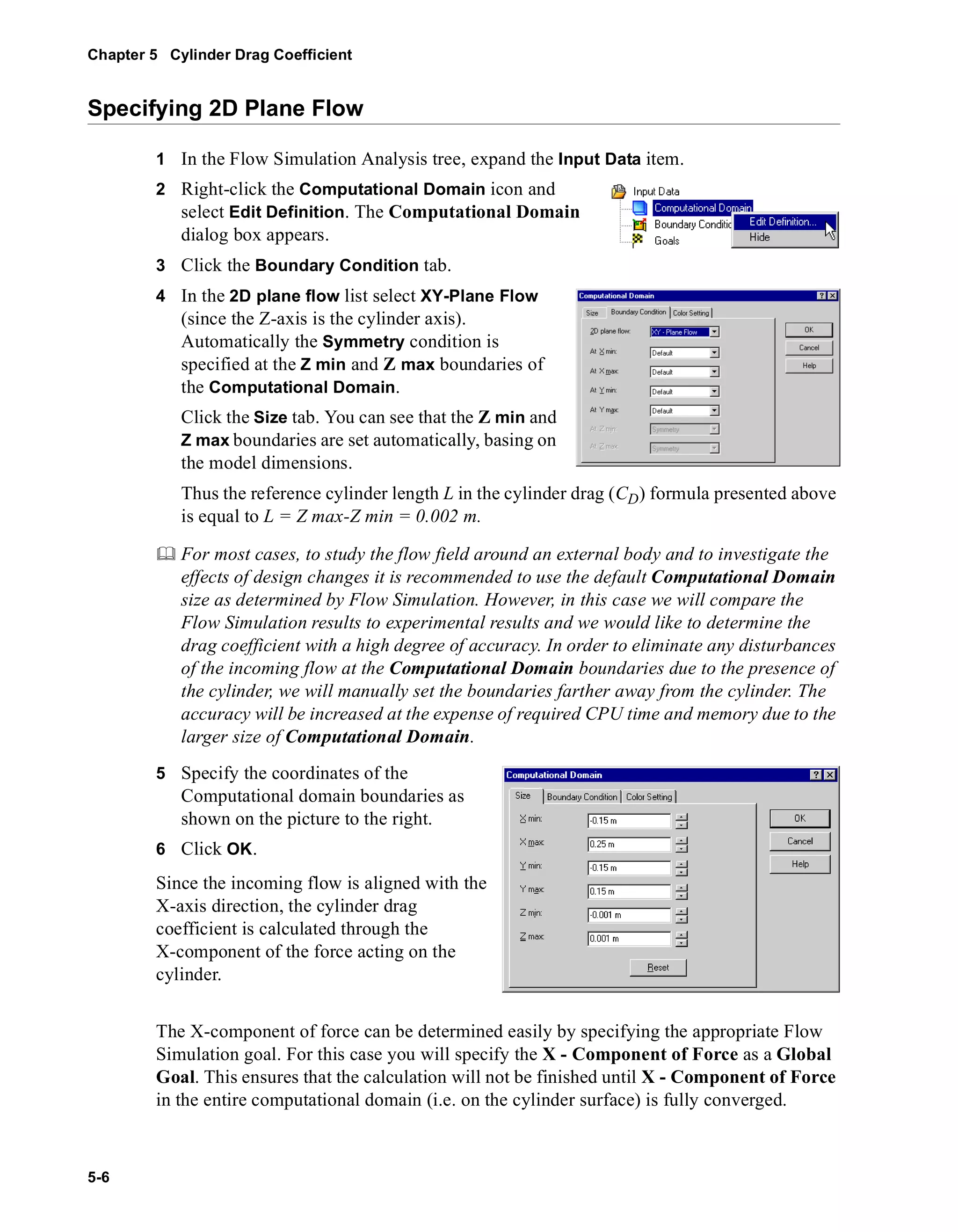 Chapter 5 Cylinder Drag Coefficient 
Specifying 2D Plane Flow 
5-6 
1 In the Flow Simulation Analysis tree, expand the Input Data item. 
2 Right-click the Computational Domain icon and 
select Edit Definition. The Computational Domain 
dialog box appears. 
3 Click the Boundary Condition tab. 
4 In the 2D plane flow list select XY-Plane Flow 
(since the Z-axis is the cylinder axis). 
Automatically the Symmetry condition is 
specified at the Z min and Z max boundaries of 
the Computational Domain. 
Click the Size tab. You can see that the Z min and 
Z max boundaries are set automatically, basing on 
the model dimensions. 
Thus the reference cylinder length L in the cylinder drag (CD) formula presented above 
is equal to L = Z max-Z min = 0.002 m. 
	 For most cases, to study the flow field around an external body and to investigate the 
effects of design changes it is recommended to use the default Computational Domain 
size as determined by Flow Simulation. However, in this case we will compare the 
Flow Simulation results to experimental results and we would like to determine the 
drag coefficient with a high degree of accuracy. In order to eliminate any disturbances 
of the incoming flow at the Computational Domain boundaries due to the presence of 
the cylinder, we will manually set the boundaries farther away from the cylinder. The 
accuracy will be increased at the expense of required CPU time and memory due to the 
larger size of Computational Domain. 
5 Specify the coordinates of the 
Computational domain boundaries as 
shown on the picture to the right. 
6 Click OK. 
Since the incoming flow is aligned with the 
X-axis direction, the cylinder drag 
coefficient is calculated through the 
X-component of the force acting on the 
cylinder. 
The X-component of force can be determined easily by specifying the appropriate Flow 
Simulation goal. For this case you will specify the X - Component of Force as a Global 
Goal. This ensures that the calculation will not be finished until X - Component of Force 
in the entire computational domain (i.e. on the cylinder surface) is fully converged. 
 