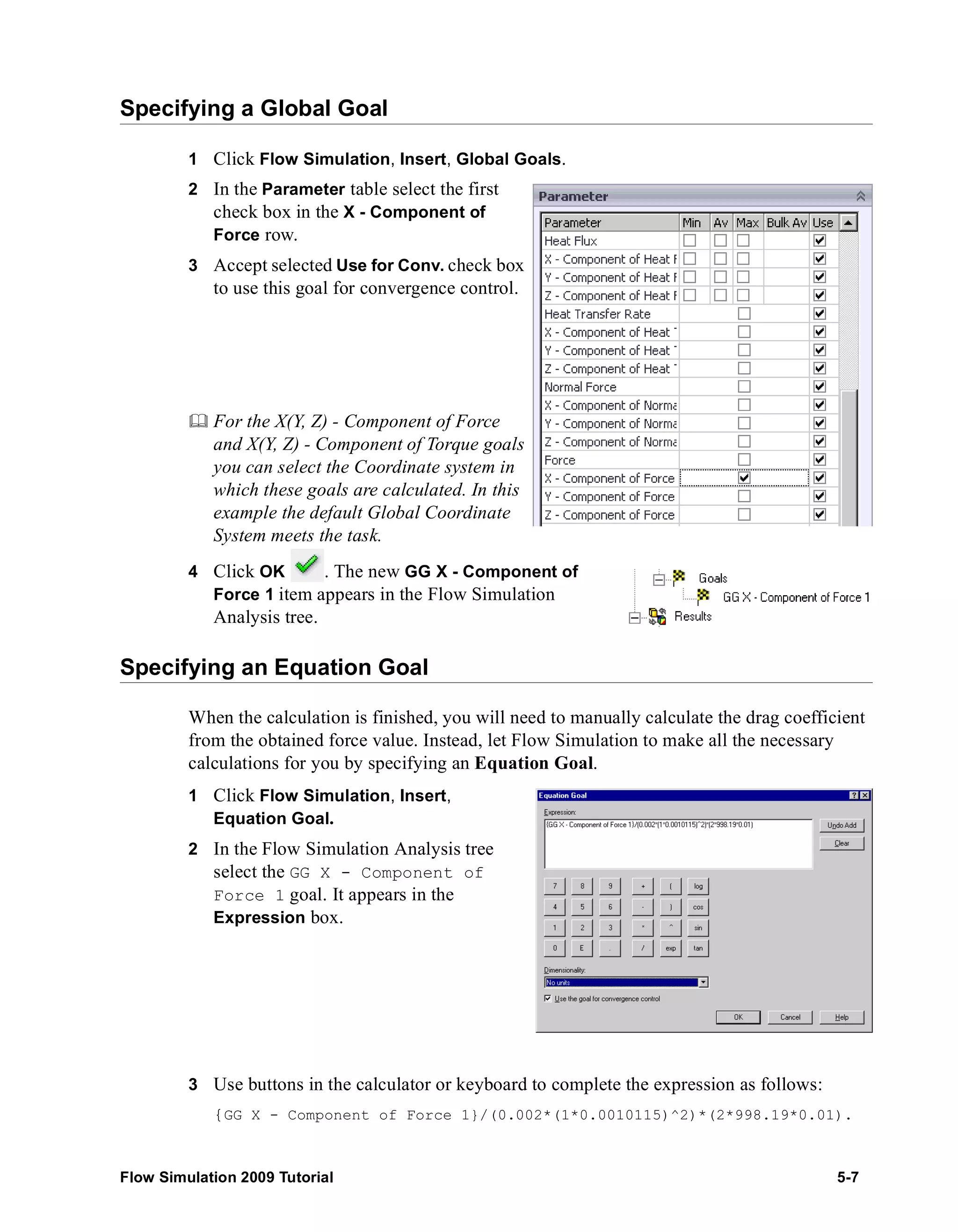 Specifying a Global Goal 
1 Click Flow Simulation, Insert, Global Goals. 
2 In the Parameter table select the first 
check box in the X - Component of 
Force row. 
3 Accept selected Use for Conv. check box 
to use this goal for convergence control. 
	 For the X(Y, Z) - Component of Force 
and X(Y, Z) - Component of Torque goals 
you can select the Coordinate system in 
which these goals are calculated. In this 
example the default Global Coordinate 
System meets the task. 
4 Click OK . The new GG X - Component of 
Force 1 item appears in the Flow Simulation 
Analysis tree. 
Specifying an Equation Goal 
When the calculation is finished, you will need to manually calculate the drag coefficient 
from the obtained force value. Instead, let Flow Simulation to make all the necessary 
calculations for you by specifying an Equation Goal. 
1 Click Flow Simulation, Insert, 
Equation Goal. 
2 In the Flow Simulation Analysis tree 
select the GG X - Component of 
Force 1 goal. It appears in the 
Expression box. 
3 Use buttons in the calculator or keyboard to complete the expression as follows: 
{GG X - Component of Force 1}/(0.002*(1*0.0010115)^2)*(2*998.19*0.01). 
Flow Simulation 2009 Tutorial 5-7 
 