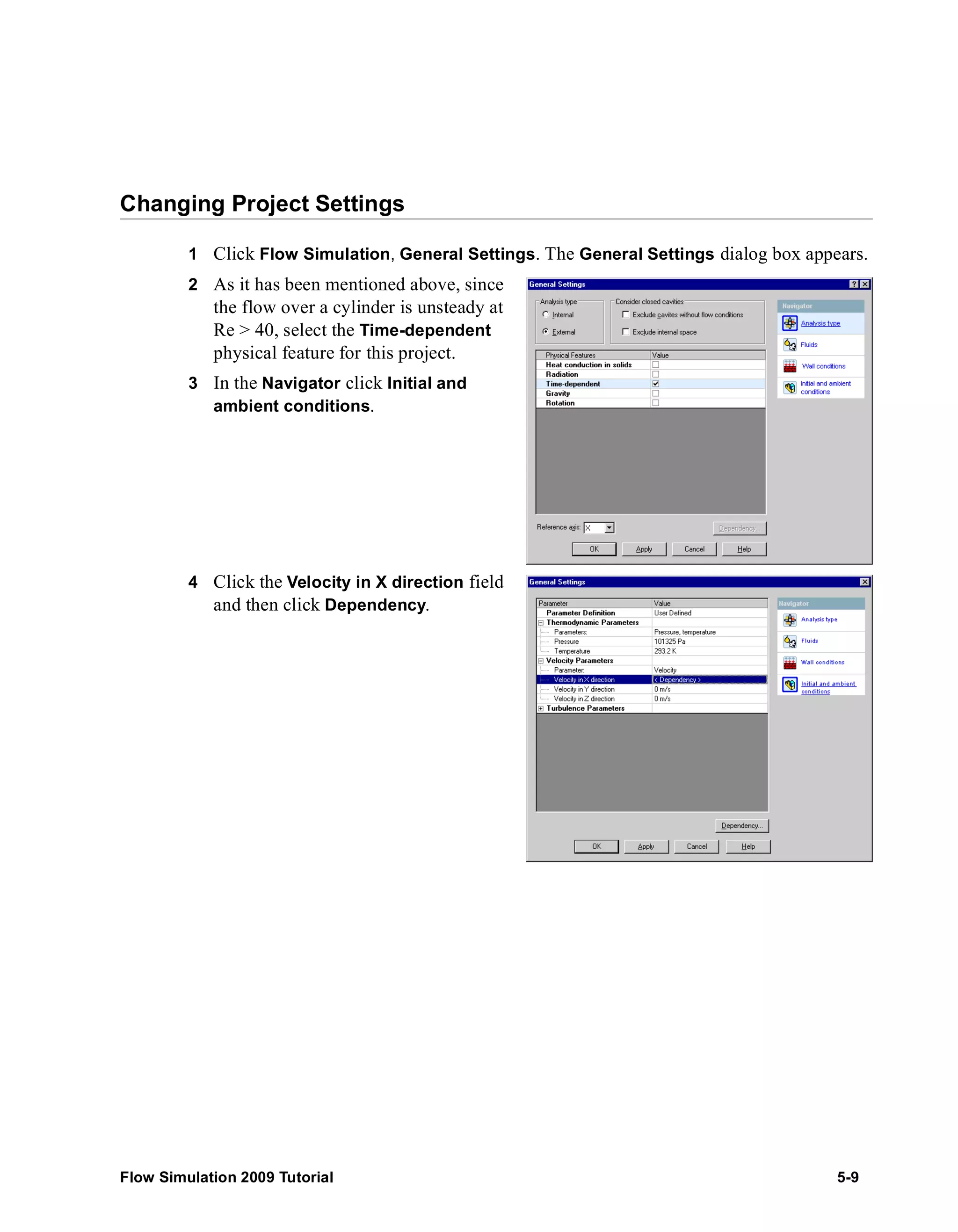 Changing Project Settings 
1 Click Flow Simulation, General Settings. The General Settings dialog box appears. 
2 As it has been mentioned above, since 
the flow over a cylinder is unsteady at 
Re > 40, select the Time-dependent 
physical feature for this project. 
3 In the Navigator click Initial and 
ambient conditions. 
4 Click the Velocity in X direction field 
and then click Dependency. 
Flow Simulation 2009 Tutorial 5-9 
 