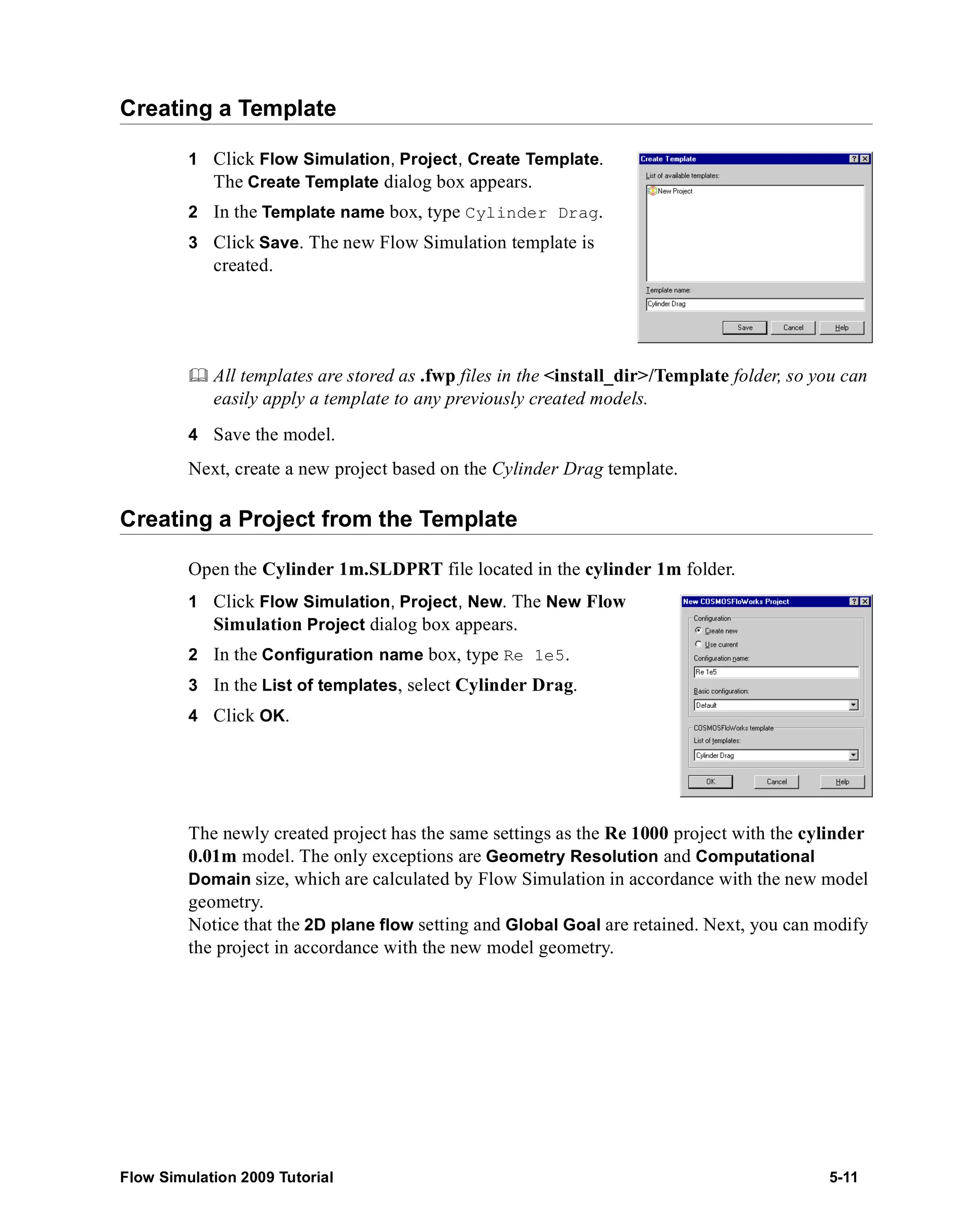 Creating a Template 
1 Click Flow Simulation, Project, Create Template. 
The Create Template dialog box appears. 
2 In the Template name box, type Cylinder Drag. 
3 Click Save. The new Flow Simulation template is 
created. 
	 All templates are stored as .fwp files in the <install_dir>/Template folder, so you can 
easily apply a template to any previously created models. 
4 Save the model. 
Next, create a new project based on the Cylinder Drag template. 
Creating a Project from the Template 
Open the Cylinder 1m.SLDPRT file located in the cylinder 1m folder. 
1 Click Flow Simulation, Project, New. The New Flow 
Simulation Project dialog box appears. 
2 In the Configuration name box, type Re 1e5. 
3 In the List of templates, select Cylinder Drag. 
4 Click OK. 
The newly created project has the same settings as the Re 1000 project with the cylinder 
0.01m model. The only exceptions are Geometry Resolution and Computational 
Domain size, which are calculated by Flow Simulation in accordance with the new model 
geometry. 
Notice that the 2D plane flow setting and Global Goal are retained. Next, you can modify 
the project in accordance with the new model geometry. 
Flow Simulation 2009 Tutorial 5-11 
 