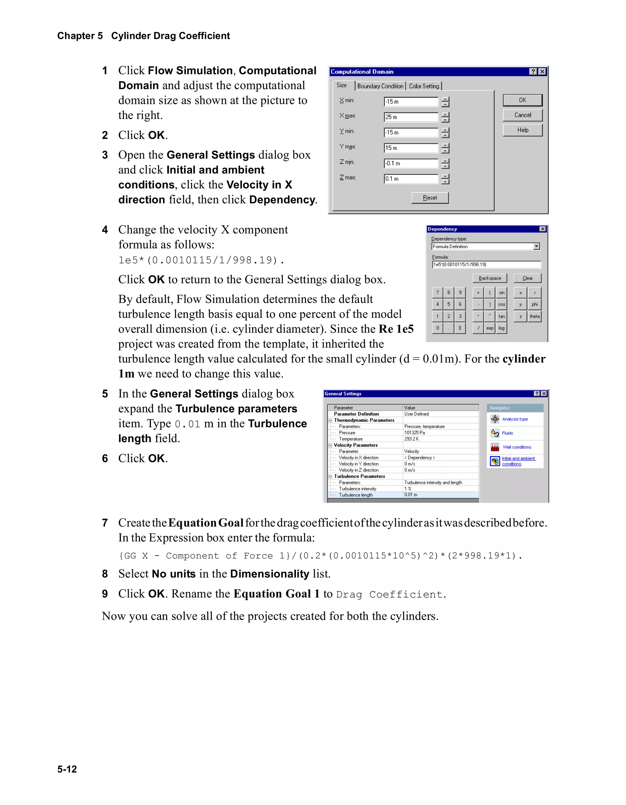 Chapter 5 Cylinder Drag Coefficient 
5-12 
1 Click Flow Simulation, Computational 
Domain and adjust the computational 
domain size as shown at the picture to 
the right. 
2 Click OK. 
3 Open the General Settings dialog box 
and click Initial and ambient 
conditions, click the Velocity in X 
direction field, then click Dependency. 
4 Change the velocity X component 
formula as follows: 
1e5*(0.0010115/1/998.19). 
Click OK to return to the General Settings dialog box. 
By default, Flow Simulation determines the default 
turbulence length basis equal to one percent of the model 
overall dimension (i.e. cylinder diameter). Since the Re 1e5 
project was created from the template, it inherited the 
turbulence length value calculated for the small cylinder (d = 0.01m). For the cylinder 
1m we need to change this value. 
5 In the General Settings dialog box 
expand the Turbulence parameters 
item. Type 0.01 m in the Turbulence 
length field. 
6 Click OK. 
7 Create the Equation Goal for the drag coefficient of the cylinder as it was described before. 
In the Expression box enter the formula: 
{GG X - Component of Force 1}/(0.2*(0.0010115*10^5)^2)*(2*998.19*1). 
8 Select No units in the Dimensionality list. 
9 Click OK. Rename the Equation Goal 1 to Drag Coefficient. 
Now you can solve all of the projects created for both the cylinders. 
 