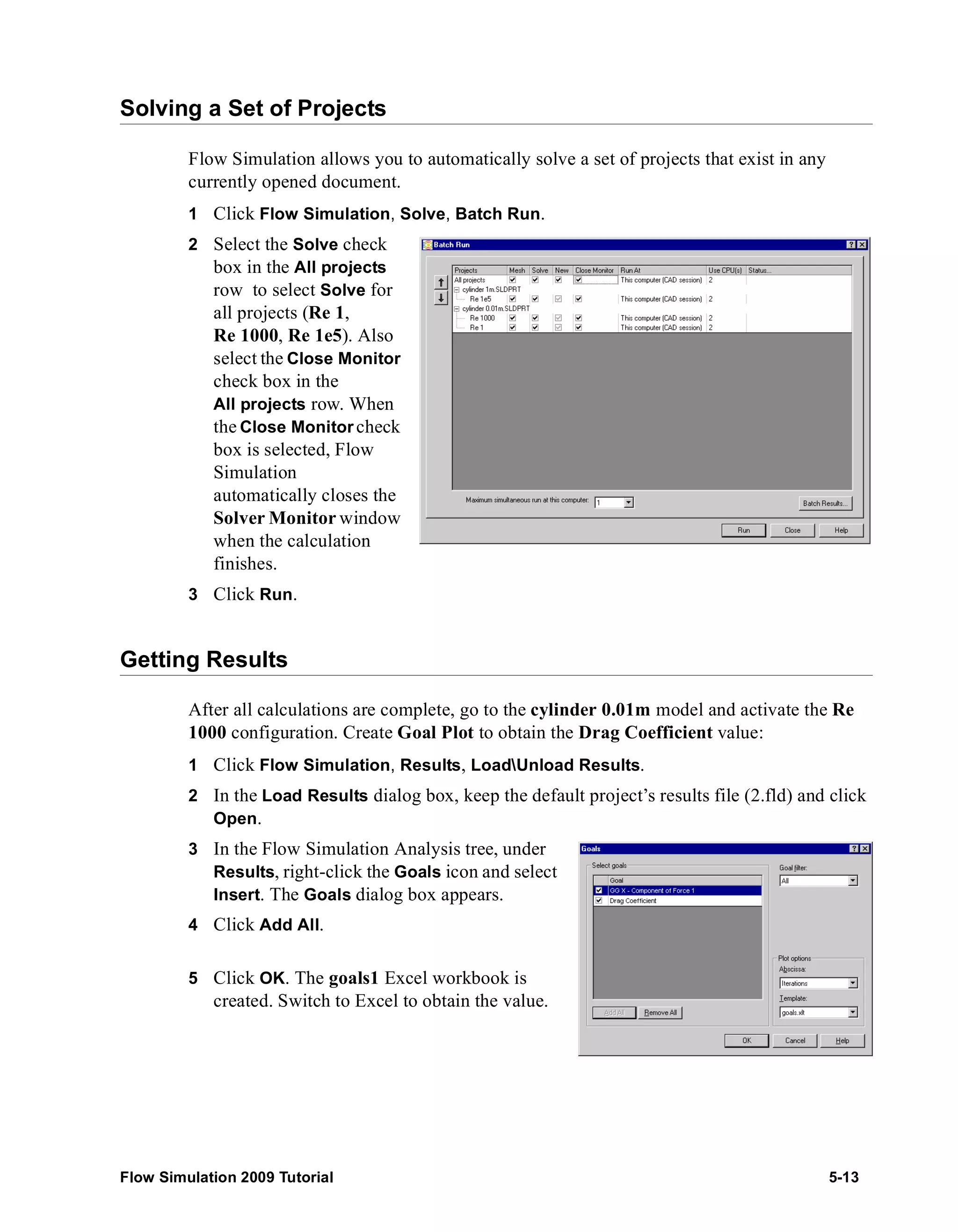 Solving a Set of Projects 
Flow Simulation allows you to automatically solve a set of projects that exist in any 
currently opened document. 
1 Click Flow Simulation, Solve, Batch Run. 
2 Select the Solve check 
box in the All projects 
row to select Solve for 
all projects (Re 1, 
Re 1000, Re 1e5). Also 
select the Close Monitor 
check box in the 
All projects row. When 
the Close Monitor check 
box is selected, Flow 
Simulation 
automatically closes the 
Solver Monitorwindow 
when the calculation 
finishes. 
3 Click Run. 
Getting Results 
After all calculations are complete, go to the cylinder 0.01m model and activate the Re 
1000 configuration. Create Goal Plot to obtain the Drag Coefficient value: 
1 Click Flow Simulation, Results, LoadUnload Results. 
2 In the Load Results dialog box, keep the default project’s results file (2.fld) and click 
Open. 
3 In the Flow Simulation Analysis tree, under 
Results, right-click the Goals icon and select 
Insert. The Goals dialog box appears. 
4 Click Add All. 
5 Click OK. The goals1 Excel workbook is 
created. Switch to Excel to obtain the value. 
Flow Simulation 2009 Tutorial 5-13 
 