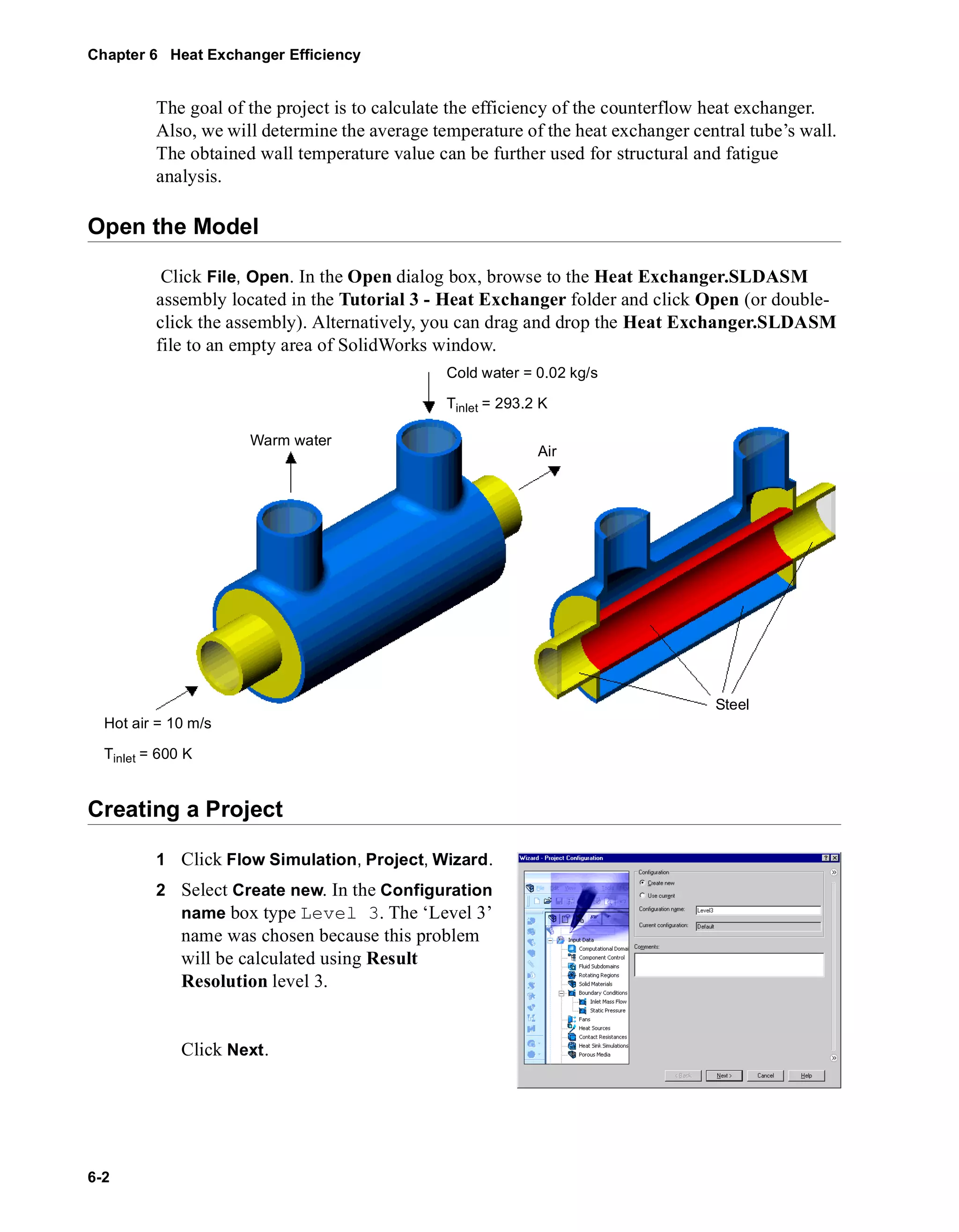 Chapter 6 Heat Exchanger Efficiency 
6-2 
The goal of the project is to calculate the efficiency of the counterflow heat exchanger. 
Also, we will determine the average temperature of the heat exchanger central tube’s wall. 
The obtained wall temperature value can be further used for structural and fatigue 
analysis. 
Open the Model 
Click File, Open. In the Open dialog box, browse to the Heat Exchanger.SLDASM 
assembly located in the Tutorial 3 - Heat Exchanger folder and click Open (or double-click 
the assembly). Alternatively, you can drag and drop the Heat Exchanger.SLDASM 
file to an empty area of SolidWorks window. 
Warm water 
Creating a Project 
1 Click Flow Simulation, Project, Wizard. 
2 Select Create new. In the Configuration 
name box type Level 3. The ‘Level 3’ 
name was chosen because this problem 
will be calculated using Result 
Resolution level 3. 
Click Next. 
Cold water = 0.02 kg/s 
Tinlet = 293.2 K 
Air 
Steel 
Hot air = 10 m/s 
Tinlet = 600 K 
 