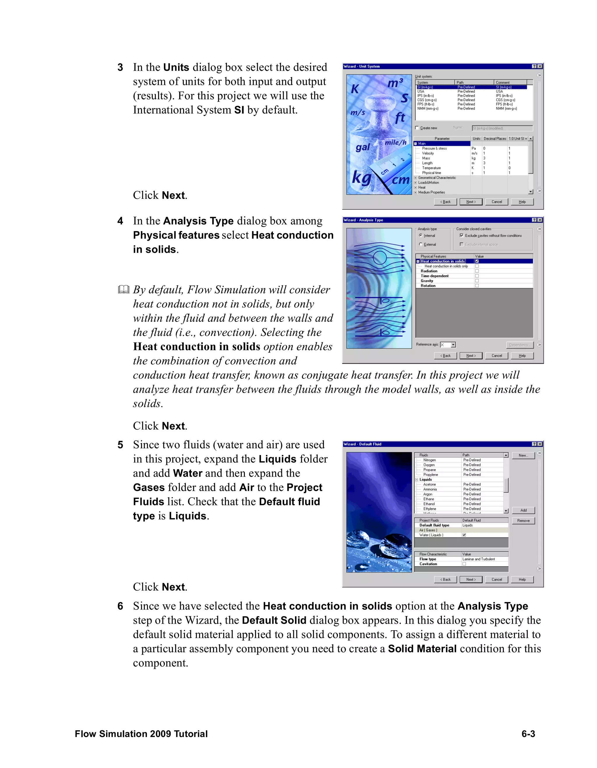 3 In the Units dialog box select the desired 
system of units for both input and output 
(results). For this project we will use the 
International System SI by default. 
Click Next. 
4 In the Analysis Type dialog box among 
Physical features select Heat conduction 
in solids. 
	 By default, Flow Simulation will consider 
heat conduction not in solids, but only 
within the fluid and between the walls and 
the fluid (i.e., convection). Selecting the 
Heat conduction in solids option enables 
the combination of convection and 
conduction heat transfer, known as conjugate heat transfer. In this project we will 
analyze heat transfer between the fluids through the model walls, as well as inside the 
solids. 
Click Next. 
5 Since two fluids (water and air) are used 
in this project, expand the Liquids folder 
and add Water and then expand the 
Gases folder and add Air to the Project 
Fluids list. Check that the Default fluid 
type is Liquids. 
Click Next. 
6 Since we have selected the Heat conduction in solids option at the Analysis Type 
step of the Wizard, the Default Solid dialog box appears. In this dialog you specify the 
default solid material applied to all solid components. To assign a different material to 
a particular assembly component you need to create a Solid Material condition for this 
component. 
Flow Simulation 2009 Tutorial 6-3 
 