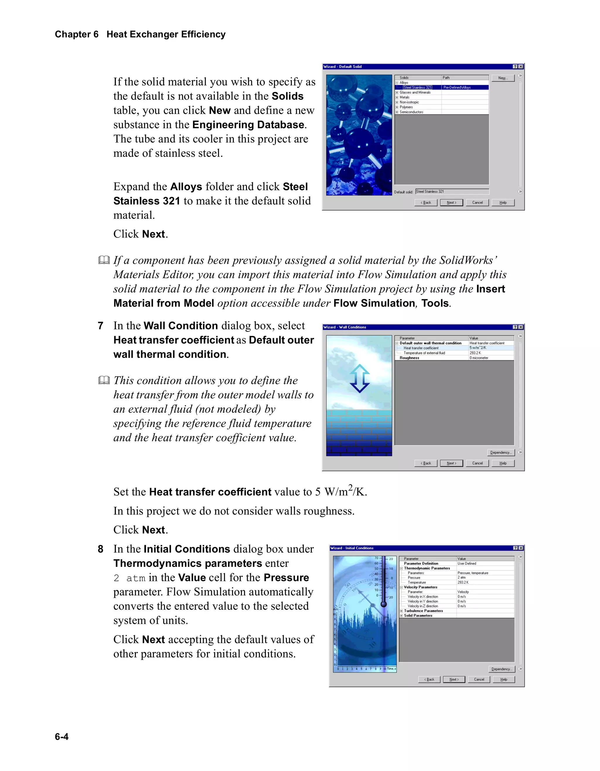 Chapter 6 Heat Exchanger Efficiency 
6-4 
If the solid material you wish to specify as 
the default is not available in the Solids 
table, you can click New and define a new 
substance in the Engineering Database. 
The tube and its cooler in this project are 
made of stainless steel. 
Expand the Alloys folder and click Steel 
Stainless 321 to make it the default solid 
material. 
Click Next. 
	 If a component has been previously assigned a solid material by the SolidWorks’ 
Materials Editor, you can import this material into Flow Simulation and apply this 
solid material to the component in the Flow Simulation project by using the Insert 
Material from Model option accessible under Flow Simulation, Tools. 
7 In the Wall Condition dialog box, select 
Heat transfer coefficient as Default outer 
wall thermal condition. 
	 This condition allows you to define the 
heat transfer from the outer model walls to 
an external fluid (not modeled) by 
specifying the reference fluid temperature 
and the heat transfer coefficient value. 
Set the Heat transfer coefficient value to 5 W/m2/K. 
In this project we do not consider walls roughness. 
Click Next. 
8 In the Initial Conditions dialog box under 
Thermodynamics parameters enter 
2 atm in the Value cell for the Pressure 
parameter. Flow Simulation automatically 
converts the entered value to the selected 
system of units. 
Click Next accepting the default values of 
other parameters for initial conditions. 
 