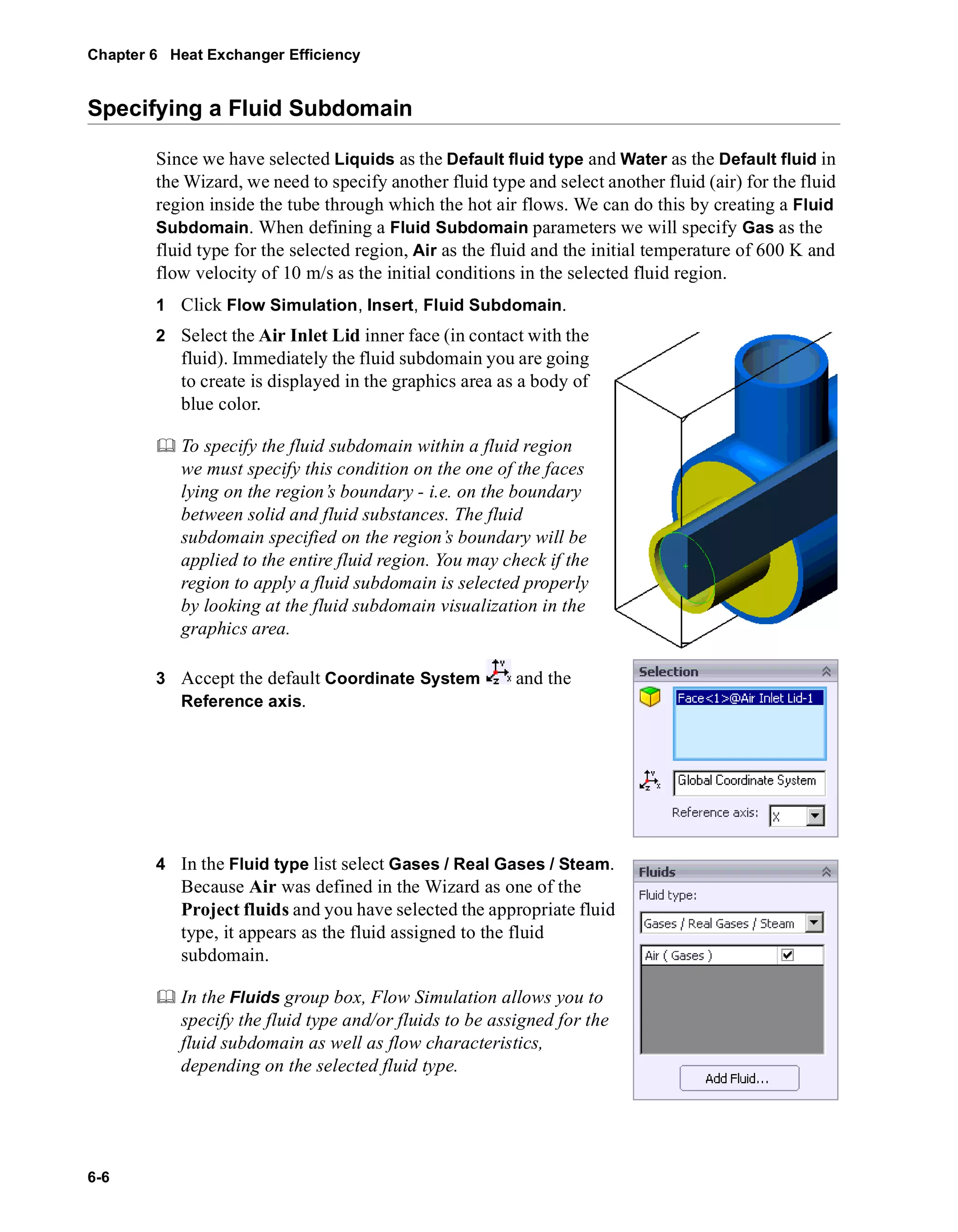 Chapter 6 Heat Exchanger Efficiency 
Specifying a Fluid Subdomain 
6-6 
Since we have selected Liquids as the Default fluid type and Water as the Default fluid in 
the Wizard, we need to specify another fluid type and select another fluid (air) for the fluid 
region inside the tube through which the hot air flows. We can do this by creating a Fluid 
Subdomain. When defining a Fluid Subdomain parameters we will specify Gas as the 
fluid type for the selected region, Air as the fluid and the initial temperature of 600 K and 
flow velocity of 10 m/s as the initial conditions in the selected fluid region. 
1 Click Flow Simulation, Insert, Fluid Subdomain. 
2 Select the Air Inlet Lid inner face (in contact with the 
fluid). Immediately the fluid subdomain you are going 
to create is displayed in the graphics area as a body of 
blue color. 
	 To specify the fluid subdomain within a fluid region 
we must specify this condition on the one of the faces 
lying on the region’s boundary - i.e. on the boundary 
between solid and fluid substances. The fluid 
subdomain specified on the region’s boundary will be 
applied to the entire fluid region. You may check if the 
region to apply a fluid subdomain is selected properly 
by looking at the fluid subdomain visualization in the 
graphics area. 
3 Accept the default Coordinate System and the 
Reference axis. 
4 In the Fluid type list select Gases / Real Gases / Steam. 
Because Air was defined in the Wizard as one of the 
Project fluids and you have selected the appropriate fluid 
type, it appears as the fluid assigned to the fluid 
subdomain. 
	 In the Fluids group box, Flow Simulation allows you to 
specify the fluid type and/or fluids to be assigned for the 
fluid subdomain as well as flow characteristics, 
depending on the selected fluid type. 
 