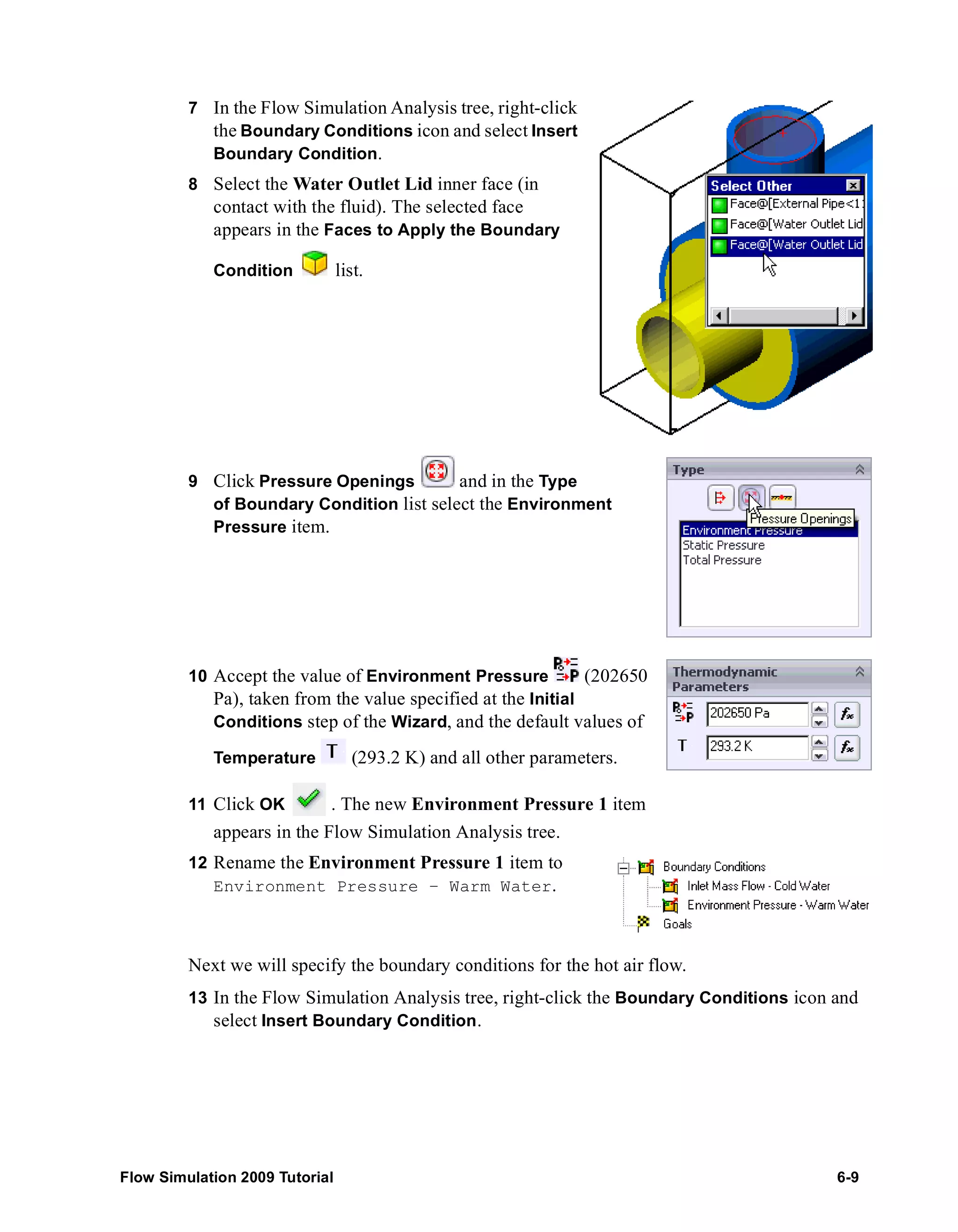 7 In the Flow Simulation Analysis tree, right-click 
the Boundary Conditions icon and select Insert 
Boundary Condition. 
8 Select the Water Outlet Lid inner face (in 
contact with the fluid). The selected face 
appears in the Faces to Apply the Boundary 
Condition list. 
9 Click Pressure Openings and in the Type 
of Boundary Condition list select the Environment 
Pressure item. 
10 Accept the value of Environment Pressure (202650 
Pa), taken from the value specified at the Initial 
Conditions step of the Wizard, and the default values of 
Temperature (293.2 K) and all other parameters. 
11 Click OK . The new Environment Pressure 1 item 
appears in the Flow Simulation Analysis tree. 
12 Rename the Environment Pressure 1 item to 
Environment Pressure – Warm Water. 
Next we will specify the boundary conditions for the hot air flow. 
13 In the Flow Simulation Analysis tree, right-click the Boundary Conditions icon and 
select Insert Boundary Condition. 
Flow Simulation 2009 Tutorial 6-9 
 