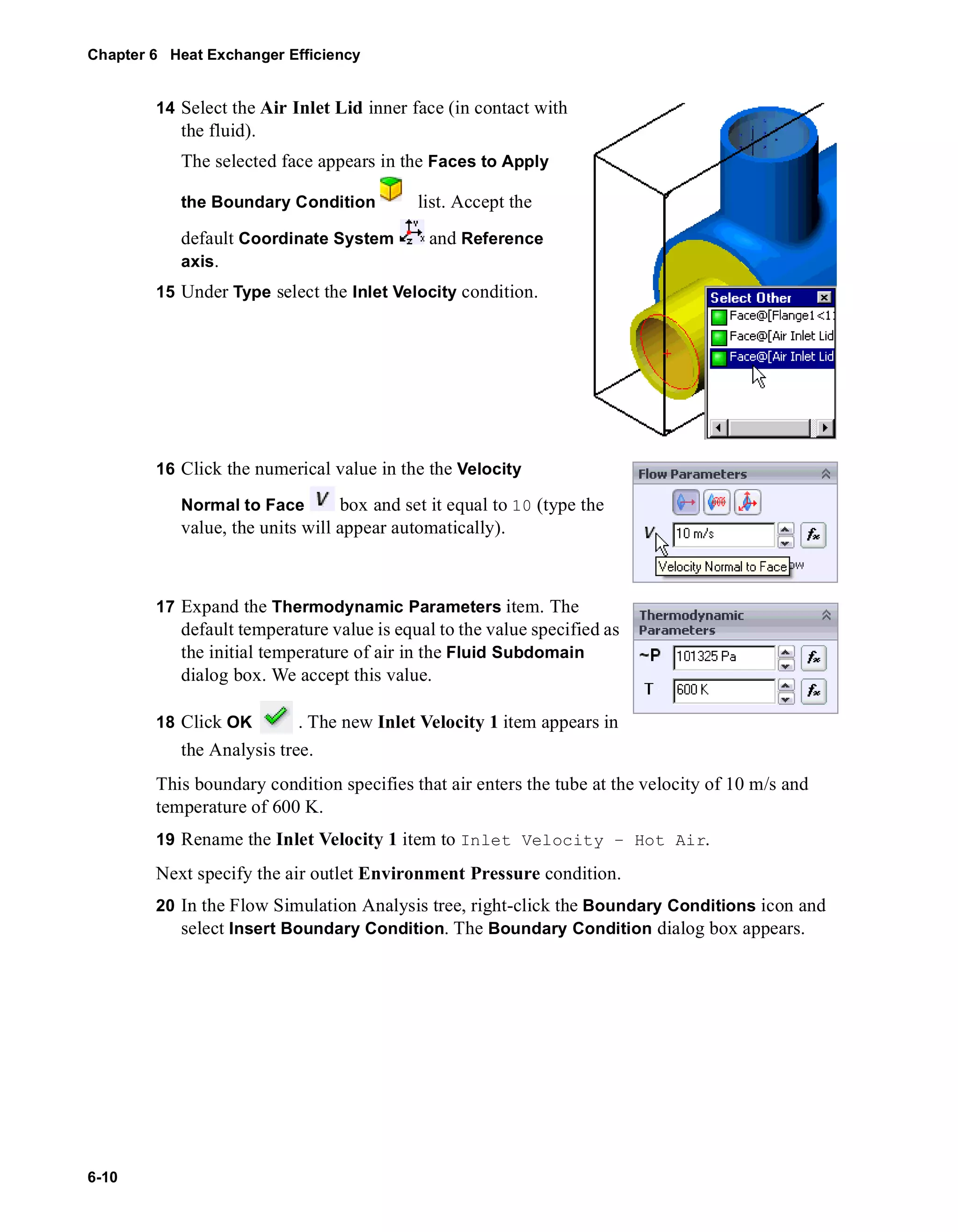 Chapter 6 Heat Exchanger Efficiency 
6-10 
14 Select the Air Inlet Lid inner face (in contact with 
the fluid). 
The selected face appears in the Faces to Apply 
the Boundary Condition list. Accept the 
default Coordinate System and Reference 
axis. 
15 Under Type select the Inlet Velocity condition. 
16 Click the numerical value in the the Velocity 
Normal to Face box and set it equal to 10 (type the 
value, the units will appear automatically). 
17 Expand the Thermodynamic Parameters item. The 
default temperature value is equal to the value specified as 
the initial temperature of air in the Fluid Subdomain 
dialog box. We accept this value. 
18 Click OK . The new Inlet Velocity 1 item appears in 
the Analysis tree. 
This boundary condition specifies that air enters the tube at the velocity of 10 m/s and 
temperature of 600 K. 
19 Rename the Inlet Velocity 1 item to Inlet Velocity – Hot Air. 
Next specify the air outlet Environment Pressure condition. 
20 In the Flow Simulation Analysis tree, right-click the Boundary Conditions icon and 
select Insert Boundary Condition. The Boundary Condition dialog box appears. 
 