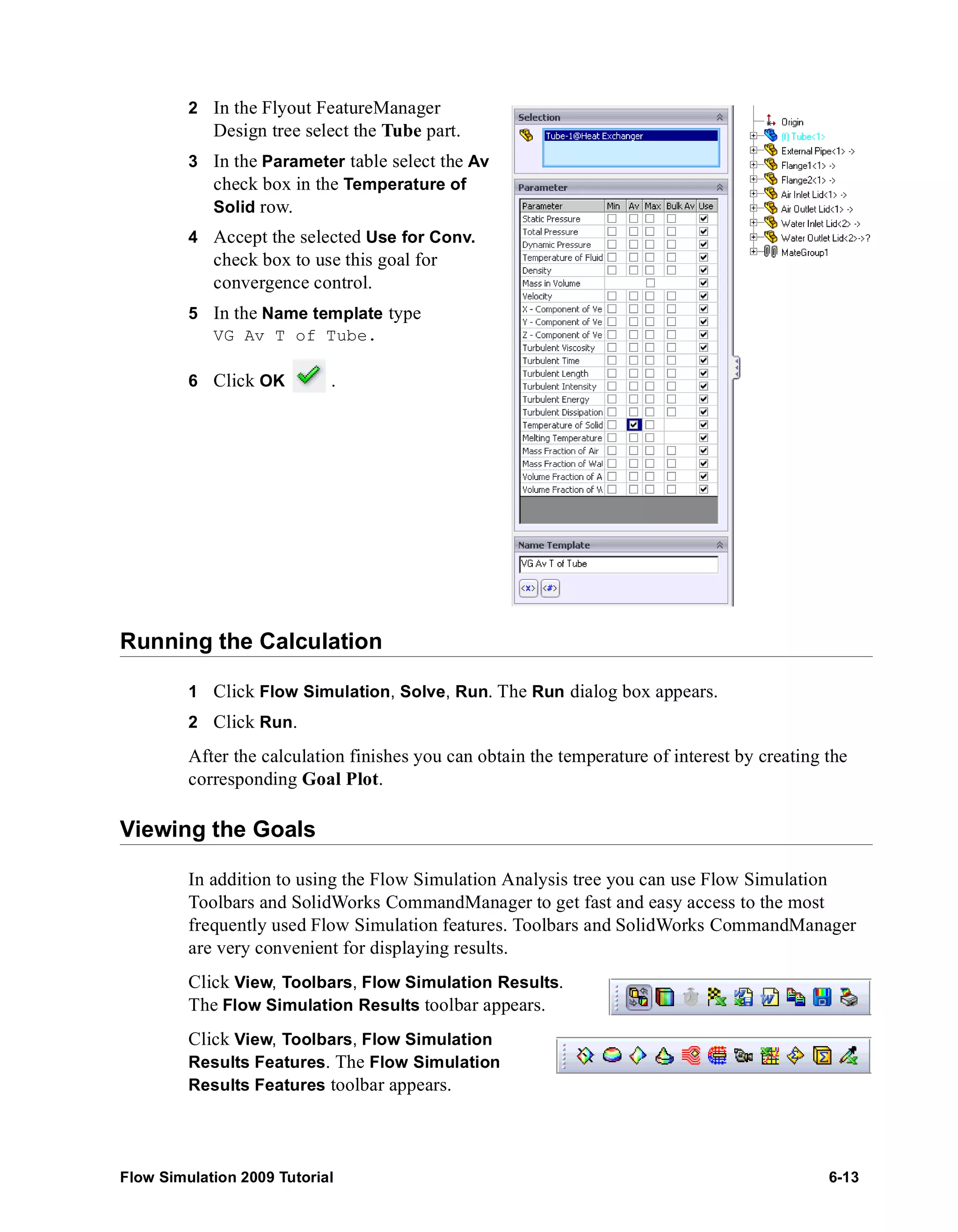 2 In the Flyout FeatureManager 
Design tree select the Tube part. 
3 In the Parameter table select the Av 
check box in the Temperature of 
Solid row. 
4 Accept the selected Use for Conv. 
check box to use this goal for 
convergence control. 
5 In the Name template type 
VG Av T of Tube. 
6 Click OK . 
Running the Calculation 
1 Click Flow Simulation, Solve, Run. The Run dialog box appears. 
2 Click Run. 
After the calculation finishes you can obtain the temperature of interest by creating the 
corresponding Goal Plot. 
Viewing the Goals 
In addition to using the Flow Simulation Analysis tree you can use Flow Simulation 
Toolbars and SolidWorks CommandManager to get fast and easy access to the most 
frequently used Flow Simulation features. Toolbars and SolidWorks CommandManager 
are very convenient for displaying results. 
Click View, Toolbars, Flow Simulation Results. 
The Flow Simulation Results toolbar appears. 
Click View, Toolbars, Flow Simulation 
Results Features. The Flow Simulation 
Results Features toolbar appears. 
Flow Simulation 2009 Tutorial 6-13 
 