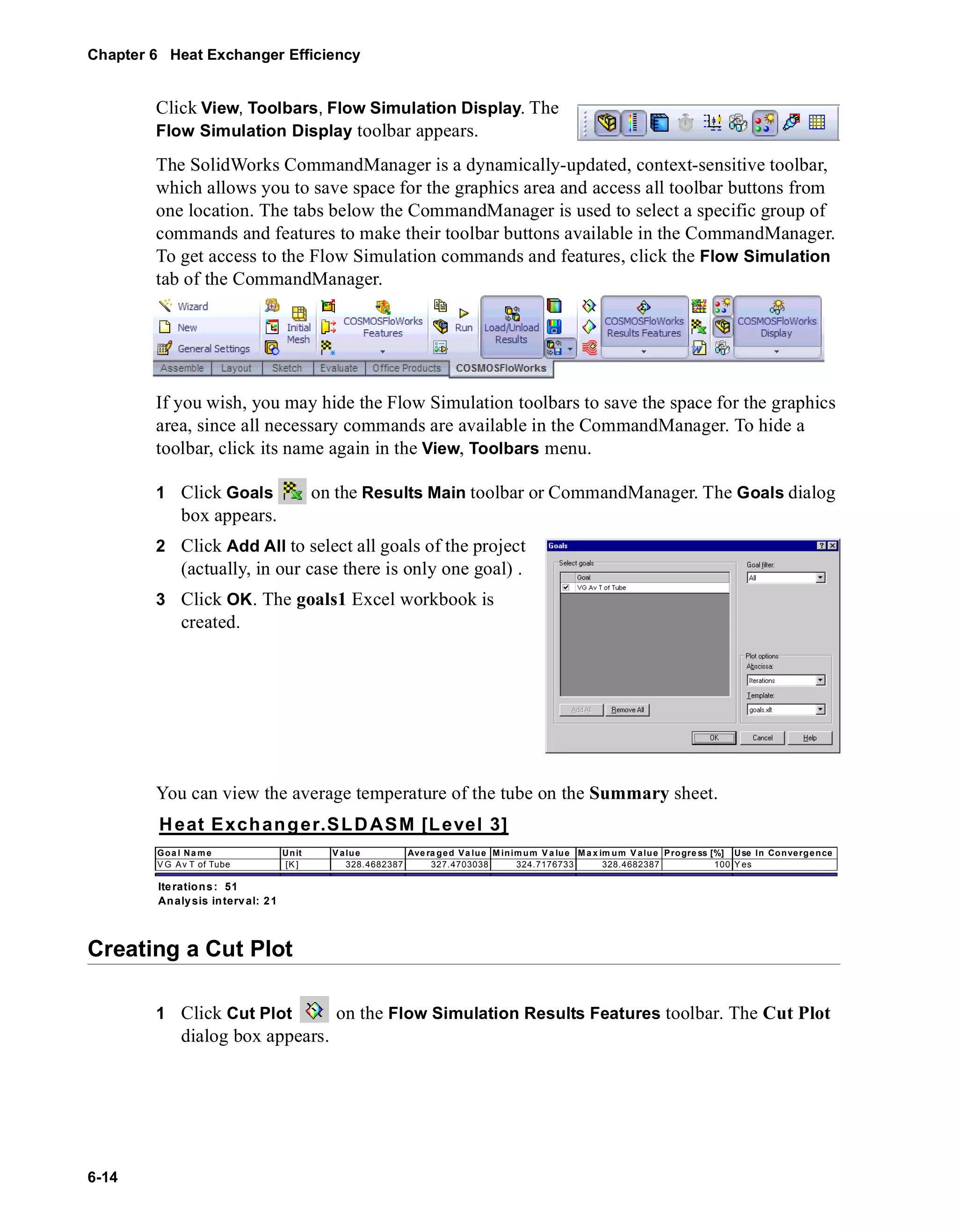Chapter 6 Heat Exchanger Efficiency 
6-14 
Click View, Toolbars, Flow Simulation Display. The 
Flow Simulation Display toolbar appears. 
The SolidWorks CommandManager is a dynamically-updated, context-sensitive toolbar, 
which allows you to save space for the graphics area and access all toolbar buttons from 
one location. The tabs below the CommandManager is used to select a specific group of 
commands and features to make their toolbar buttons available in the CommandManager. 
To get access to the Flow Simulation commands and features, click the Flow Simulation 
tab of the CommandManager. 
If you wish, you may hide the Flow Simulation toolbars to save the space for the graphics 
area, since all necessary commands are available in the CommandManager. To hide a 
toolbar, click its name again in the View, Toolbars menu. 
1 Click Goals on the Results Main toolbar or CommandManager. The Goals dialog 
box appears. 
2 Click Add All to select all goals of the project 
(actually, in our case there is only one goal) . 
3 Click OK. The goals1 Excel workbook is 
created. 
You can view the average temperature of the tube on the Summary sheet. 
Heat Exchanger.SLDASM [Level 3] 
Goa l Name Unit Value Ave raged Va lue Minimum Va lue Ma x imum V alue Progre ss [%] Use In Convergence 
VG Av T of Tube [K] 328.4682387 327.4703038 324.7176733 328.4682387 100 Yes 
Iterations: 51 
Analysis in terval: 21 
Creating a Cut Plot 
1 Click Cut Plot on the Flow Simulation Results Features toolbar. The Cut Plot 
dialog box appears. 
 