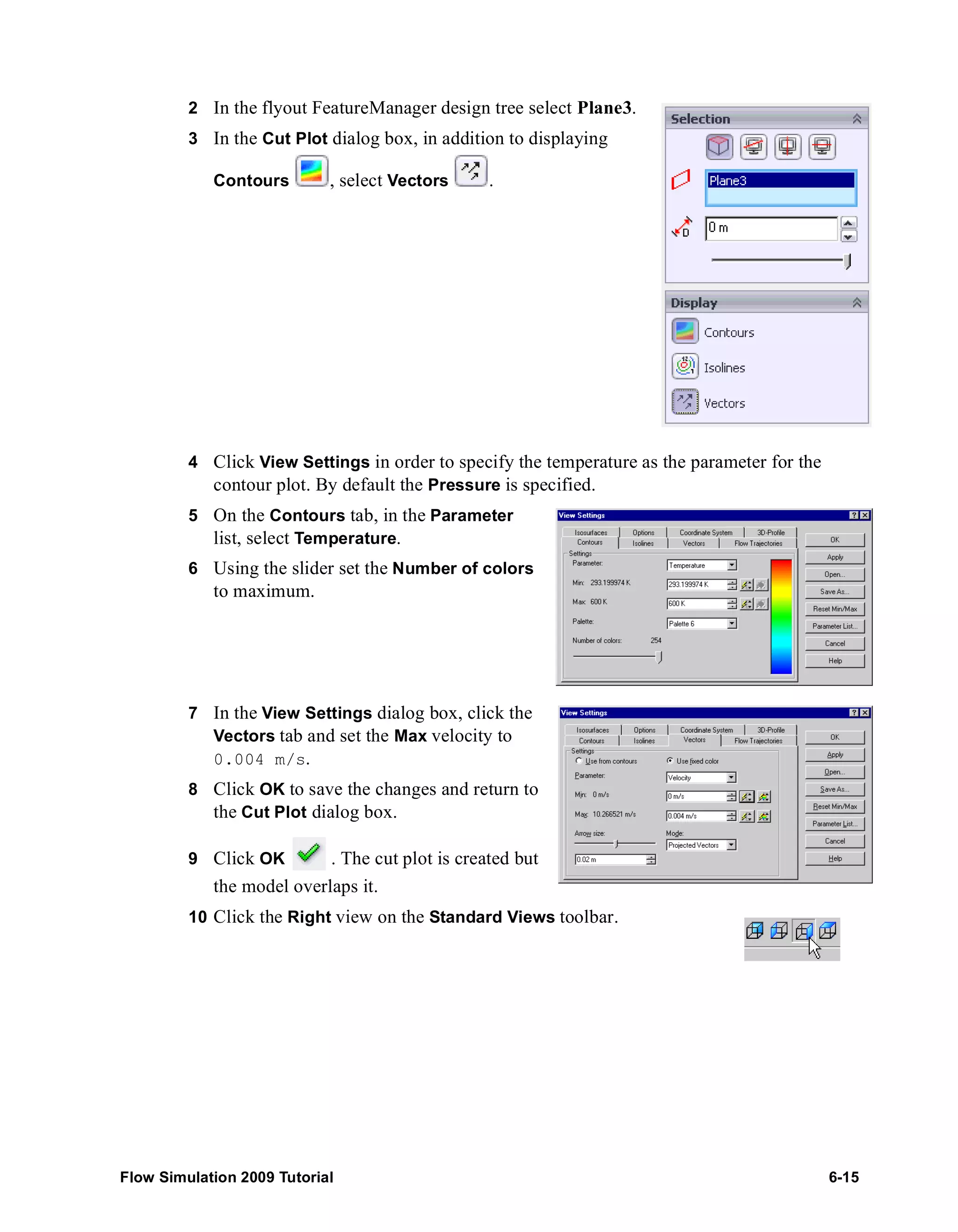 2 In the flyout FeatureManager design tree select Plane3. 
3 In the Cut Plot dialog box, in addition to displaying 
Contours , select Vectors . 
4 Click View Settings in order to specify the temperature as the parameter for the 
contour plot. By default the Pressure is specified. 
5 On the Contours tab, in the Parameter 
list, select Temperature. 
6 Using the slider set the Number of colors 
to maximum. 
7 In the View Settings dialog box, click the 
Vectors tab and set the Max velocity to 
0.004 m/s. 
8 Click OK to save the changes and return to 
the Cut Plot dialog box. 
9 Click OK . The cut plot is created but 
the model overlaps it. 
10 Click the Right view on the Standard Views toolbar. 
Flow Simulation 2009 Tutorial 6-15 
 