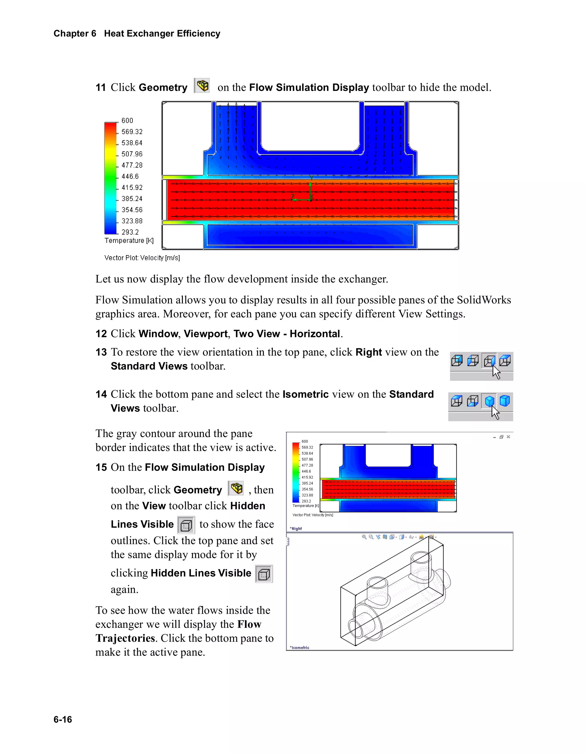 Chapter 6 Heat Exchanger Efficiency 
6-16 
11 Click Geometry on the Flow Simulation Display toolbar to hide the model. 
Let us now display the flow development inside the exchanger. 
Flow Simulation allows you to display results in all four possible panes of the SolidWorks 
graphics area. Moreover, for each pane you can specify different View Settings. 
12 Click Window, Viewport, Two View - Horizontal. 
13 To restore the view orientation in the top pane, click Right view on the 
Standard Views toolbar. 
14 Click the bottom pane and select the Isometric view on the Standard 
Views toolbar. 
The gray contour around the pane 
border indicates that the view is active. 
15 On the Flow Simulation Display 
toolbar, click Geometry , then 
on the View toolbar click Hidden 
Lines Visible to show the face 
outlines. Click the top pane and set 
the same display mode for it by 
clicking Hidden Lines Visible 
again. 
To see how the water flows inside the 
exchanger we will display the Flow 
Trajectories. Click the bottom pane to 
make it the active pane. 
 