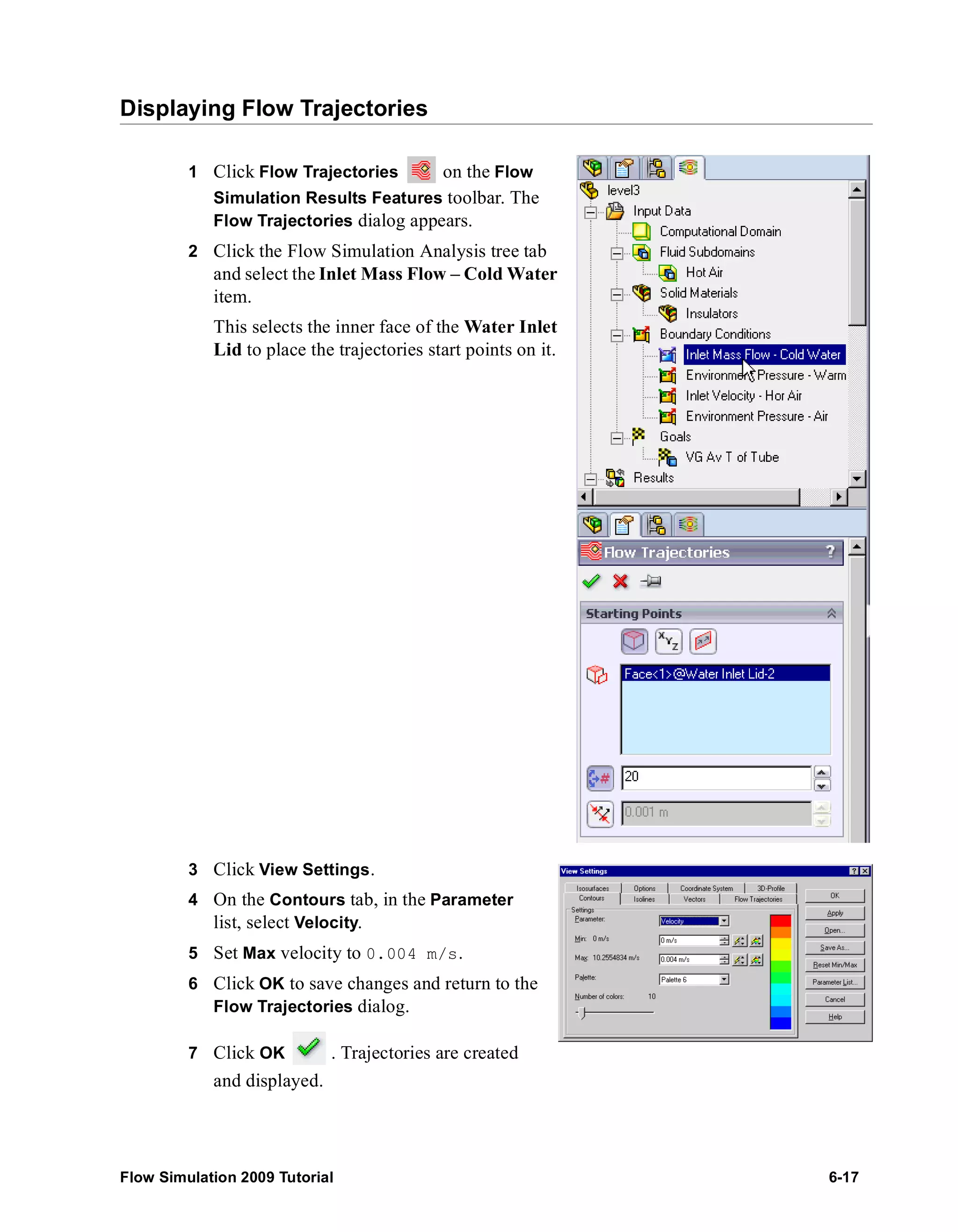 Displaying Flow Trajectories 
1 Click Flow Trajectories on the Flow 
Simulation Results Features toolbar. The 
Flow Trajectories dialog appears. 
2 Click the Flow Simulation Analysis tree tab 
and select the Inlet Mass Flow – Cold Water 
item. 
This selects the inner face of the Water Inlet 
Lid to place the trajectories start points on it. 
3 Click View Settings. 
4 On the Contours tab, in the Parameter 
list, select Velocity. 
5 Set Max velocity to 0.004 m/s. 
6 Click OK to save changes and return to the 
Flow Trajectories dialog. 
7 Click OK . Trajectories are created 
and displayed. 
Flow Simulation 2009 Tutorial 6-17 
 