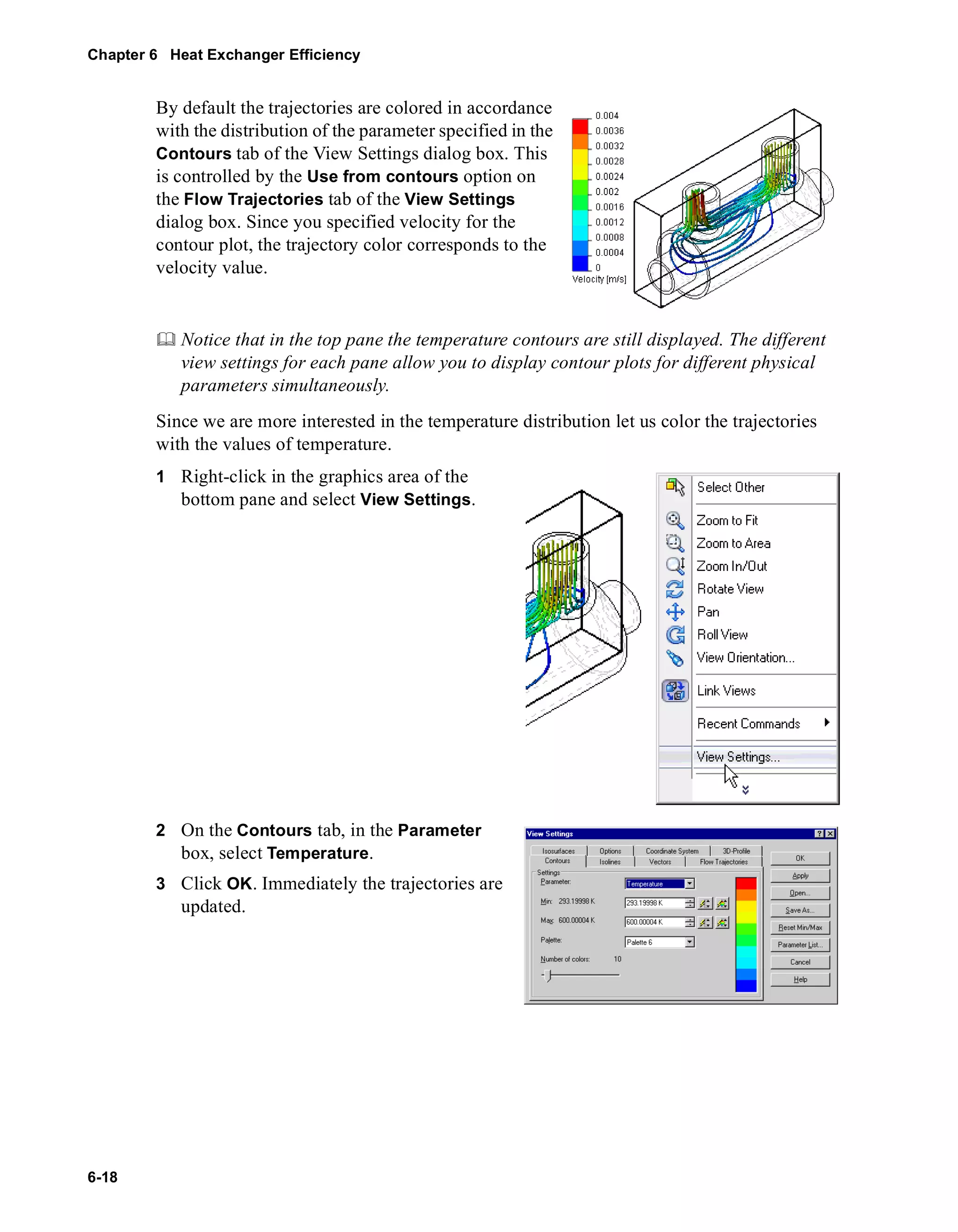 Chapter 6 Heat Exchanger Efficiency 
6-18 
By default the trajectories are colored in accordance 
with the distribution of the parameter specified in the 
Contours tab of the View Settings dialog box. This 
is controlled by the Use from contours option on 
the Flow Trajectories tab of the View Settings 
dialog box. Since you specified velocity for the 
contour plot, the trajectory color corresponds to the 
velocity value. 
	 Notice that in the top pane the temperature contours are still displayed. The different 
view settings for each pane allow you to display contour plots for different physical 
parameters simultaneously. 
Since we are more interested in the temperature distribution let us color the trajectories 
with the values of temperature. 
1 Right-click in the graphics area of the 
bottom pane and select View Settings. 
2 On the Contours tab, in the Parameter 
box, select Temperature. 
3 Click OK. Immediately the trajectories are 
updated. 
 