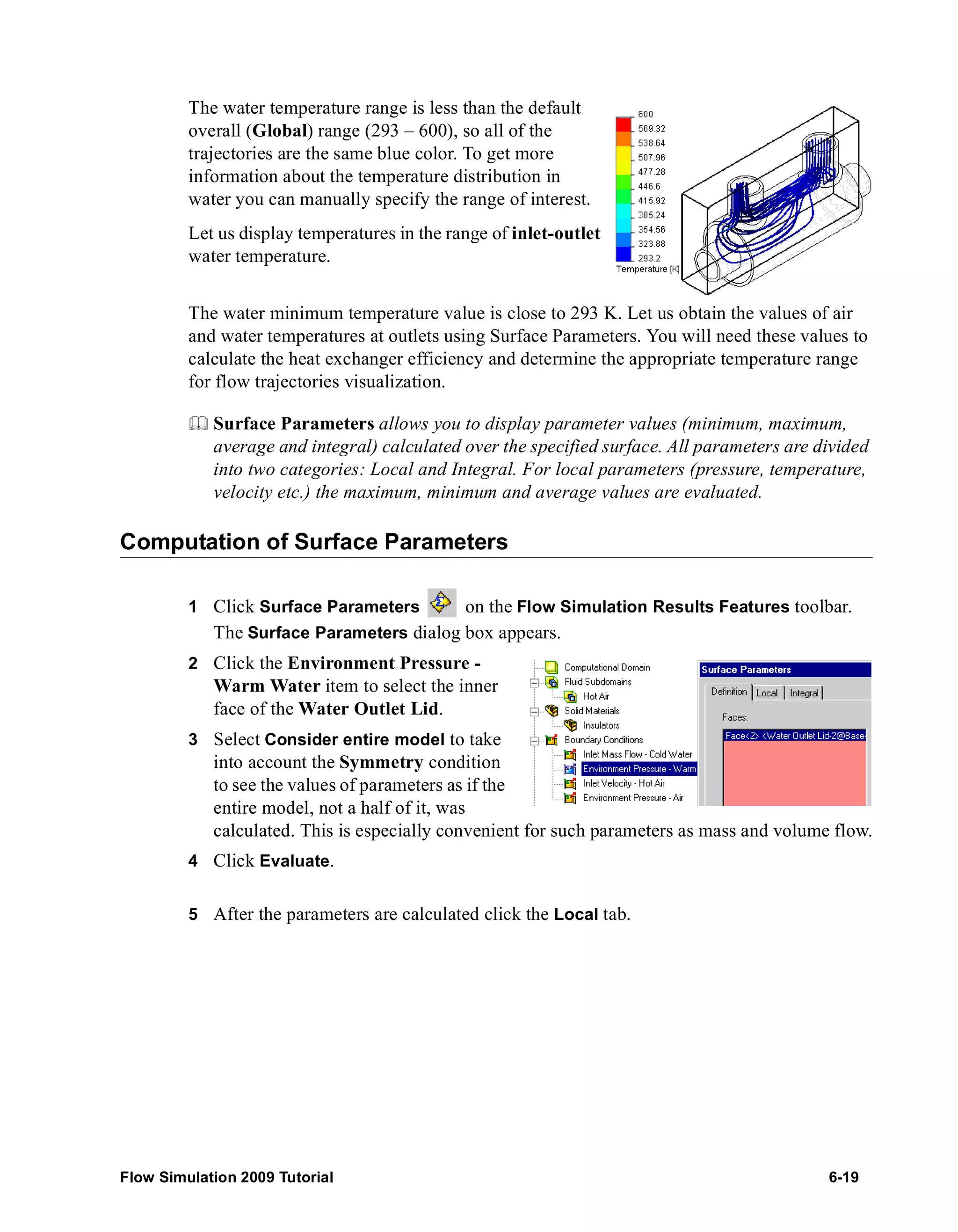 The water temperature range is less than the default 
overall (Global) range (293 – 600), so all of the 
trajectories are the same blue color. To get more 
information about the temperature distribution in 
water you can manually specify the range of interest. 
Let us display temperatures in the range of inlet-outlet 
water temperature. 
The water minimum temperature value is close to 293 K. Let us obtain the values of air 
and water temperatures at outlets using Surface Parameters. You will need these values to 
calculate the heat exchanger efficiency and determine the appropriate temperature range 
for flow trajectories visualization. 
	 Surface Parameters allows you to display parameter values (minimum, maximum, 
average and integral) calculated over the specified surface. All parameters are divided 
into two categories: Local and Integral. For local parameters (pressure, temperature, 
velocity etc.) the maximum, minimum and average values are evaluated. 
Computation of Surface Parameters 
1 Click Surface Parameters on the Flow Simulation Results Features toolbar. 
The Surface Parameters dialog box appears. 
2 Click the Environment Pressure - 
Warm Water item to select the inner 
face of the Water Outlet Lid. 
3 Select Consider entire model to take 
into account the Symmetry condition 
to see the values of parameters as if the 
entire model, not a half of it, was 
calculated. This is especially convenient for such parameters as mass and volume flow. 
4 Click Evaluate. 
5 After the parameters are calculated click the Local tab. 
Flow Simulation 2009 Tutorial 6-19 
 