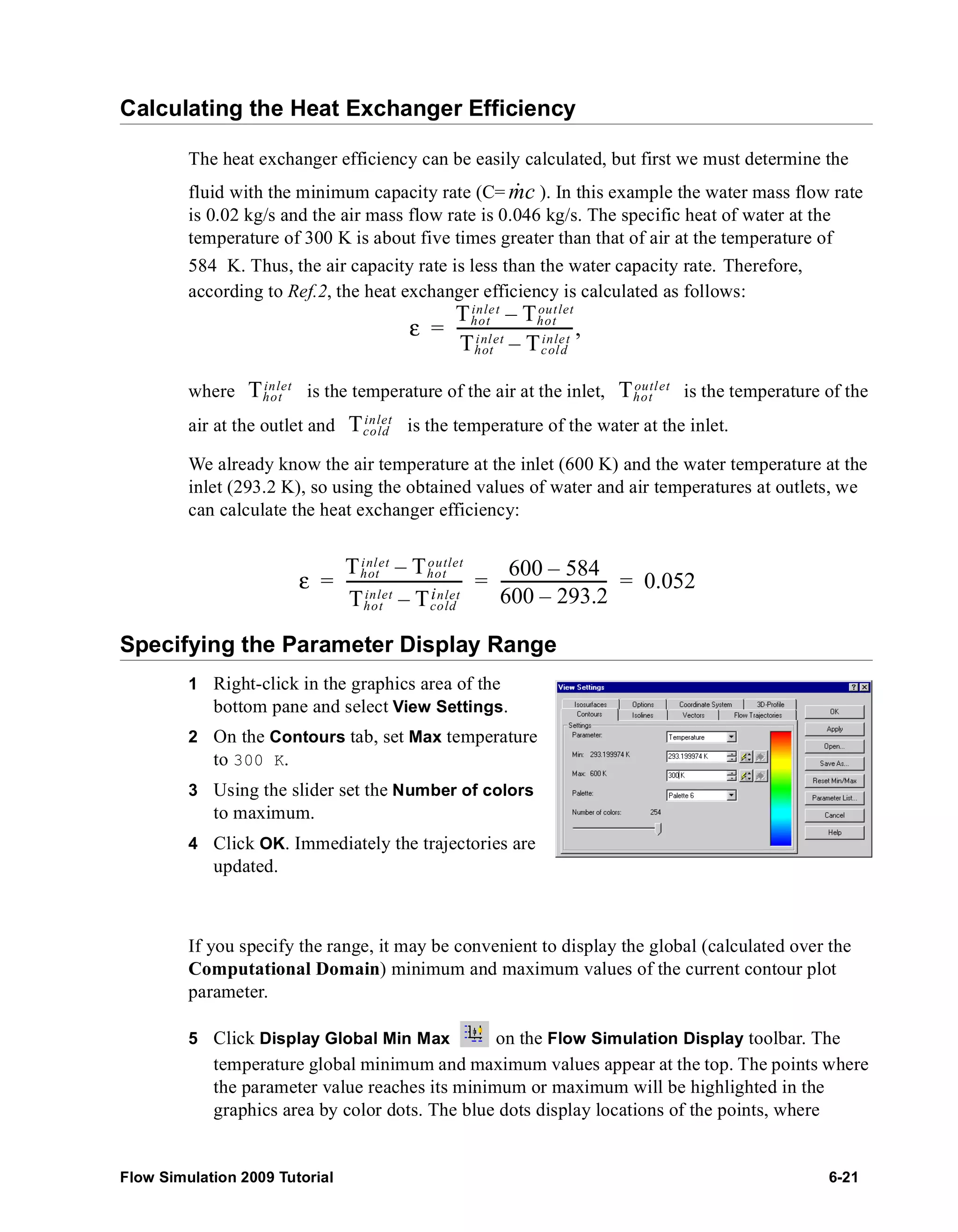 Calculating the Heat Exchanger Efficiency 
The heat exchanger efficiency can be easily calculated, but first we must determine the 
fluid with the minimum capacity rate (C= m& c 
). In this example the water mass flow rate 
is 0.02 kg/s and the air mass flow rate is 0.046 kg/s. The specific heat of water at the 
temperature of 300 K is about five times greater than that of air at the temperature of 
584 K. Thus, the air capacity rate is less than the water capacity rate. Therefore, 
according to Ref.2, the heat exchanger efficiency is calculated as follows: 
inle t Thot 
ε Thot 
– out let 
= ------------------------------, 
inlet Tcold 
Thot 
– inlet 
Thot 
inlet Thot 
outlet 
where is the temperature of the air at the inlet, is the temperature of the 
air at the outlet and Tinlet 
cold 
is the temperature of the water at the inlet. 
We already know the air temperature at the inlet (600 K) and the water temperature at the 
inlet (293.2 K), so using the obtained values of water and air temperatures at outlets, we 
can calculate the heat exchanger efficiency: 
ε Thot 
inlet Thot 
– outlet 
------------------------------ 600 – 584 
= = ---------------------------- = 0.052 
Thot 
– inlet 
inlet Tcold 
600 – 293.2 
Specifying the Parameter Display Range 
1 Right-click in the graphics area of the 
bottom pane and select View Settings. 
2 On the Contours tab, set Max temperature 
to 300 K. 
3 Using the slider set the Number of colors 
to maximum. 
4 Click OK. Immediately the trajectories are 
updated. 
If you specify the range, it may be convenient to display the global (calculated over the 
Computational Domain) minimum and maximum values of the current contour plot 
parameter. 
5 Click Display Global Min Max on the Flow Simulation Display toolbar. The 
temperature global minimum and maximum values appear at the top. The points where 
the parameter value reaches its minimum or maximum will be highlighted in the 
graphics area by color dots. The blue dots display locations of the points, where 
Flow Simulation 2009 Tutorial 6-21 
 