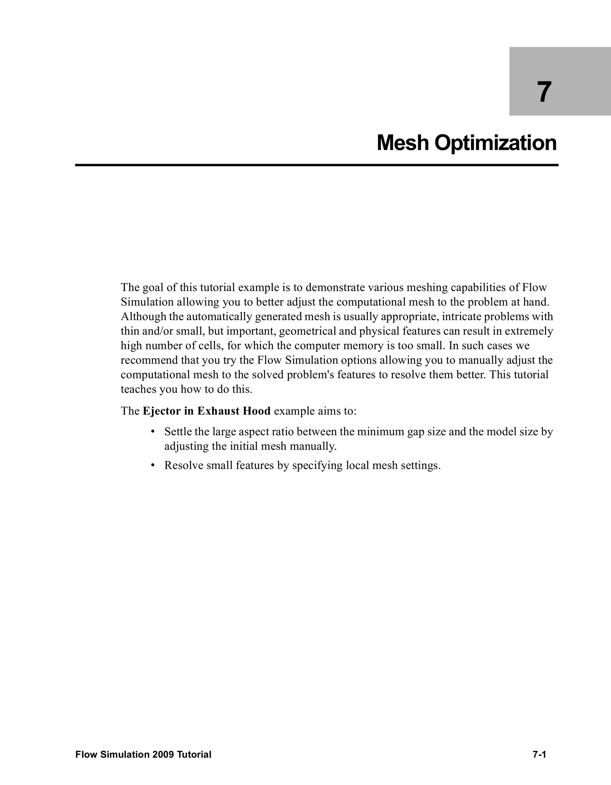 7 
Mesh Optimization 
The goal of this tutorial example is to demonstrate various meshing capabilities of Flow 
Simulation allowing you to better adjust the computational mesh to the problem at hand. 
Although the automatically generated mesh is usually appropriate, intricate problems with 
thin and/or small, but important, geometrical and physical features can result in extremely 
high number of cells, for which the computer memory is too small. In such cases we 
recommend that you try the Flow Simulation options allowing you to manually adjust the 
computational mesh to the solved problem's features to resolve them better. This tutorial 
teaches you how to do this. 
The Ejector in Exhaust Hood example aims to: 
• Settle the large aspect ratio between the minimum gap size and the model size by 
adjusting the initial mesh manually. 
• Resolve small features by specifying local mesh settings. 
Flow Simulation 2009 Tutorial 7-1 
 