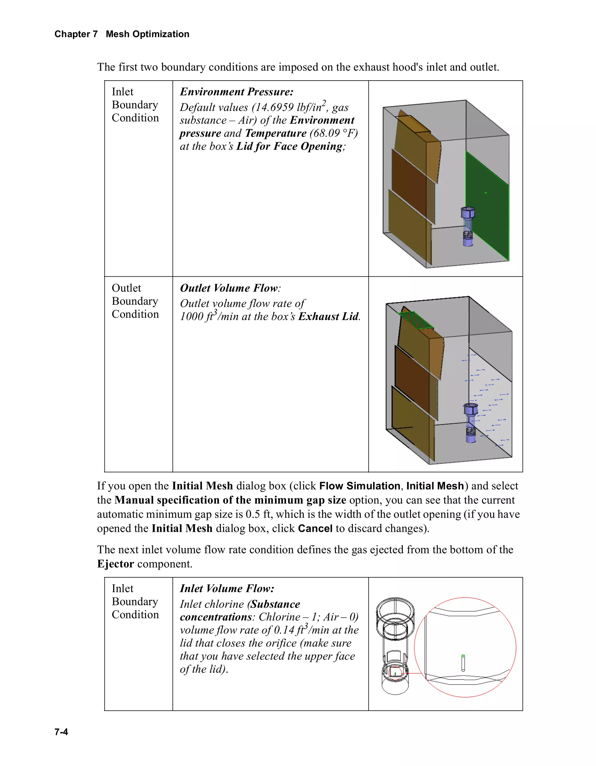 Chapter 7 Mesh Optimization 
7-4 
The first two boundary conditions are imposed on the exhaust hood's inlet and outlet. 
Inlet 
Boundary 
Condition 
Environment Pressure: 
Default values (14.6959 lbf/in2, gas 
substance – Air) of the Environment 
pressure and Temperature (68.09 °F) 
at the box’s Lid for Face Opening; 
Outlet 
Boundary 
Condition 
Outlet Volume Flow: 
Outlet volume flow rate of 
1000 ft3/min at the box’s Exhaust Lid. 
If you open the Initial Mesh dialog box (click Flow Simulation, Initial Mesh) and select 
the Manual specification of the minimum gap size option, you can see that the current 
automatic minimum gap size is 0.5 ft, which is the width of the outlet opening (if you have 
opened the Initial Mesh dialog box, click Cancel to discard changes). 
The next inlet volume flow rate condition defines the gas ejected from the bottom of the 
Ejector component. 
Inlet 
Boundary 
Condition 
Inlet Volume Flow: 
Inlet chlorine (Substance 
concentrations: Chlorine – 1; Air – 0) 
volume flow rate of 0.14 ft3/min at the 
lid that closes the orifice (make sure 
that you have selected the upper face 
of the lid). 
 