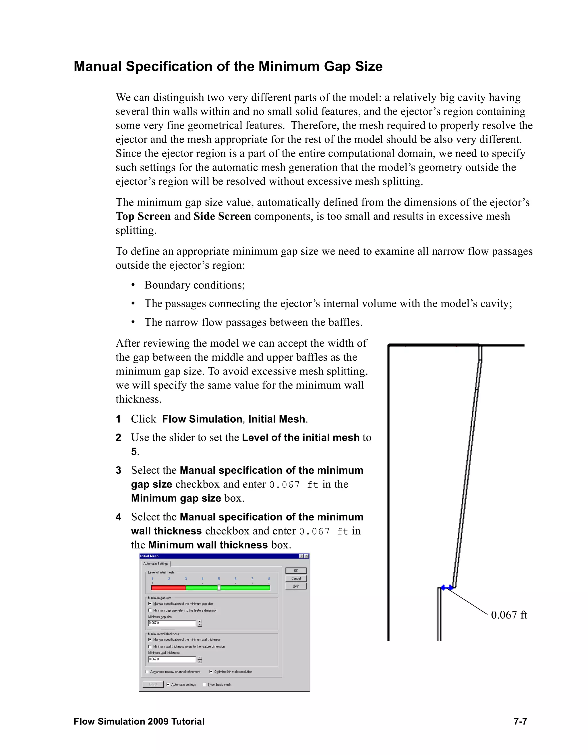 Manual Specification of the Minimum Gap Size 
We can distinguish two very different parts of the model: a relatively big cavity having 
several thin walls within and no small solid features, and the ejector’s region containing 
some very fine geometrical features. Therefore, the mesh required to properly resolve the 
ejector and the mesh appropriate for the rest of the model should be also very different. 
Since the ejector region is a part of the entire computational domain, we need to specify 
such settings for the automatic mesh generation that the model’s geometry outside the 
ejector’s region will be resolved without excessive mesh splitting. 
The minimum gap size value, automatically defined from the dimensions of the ejector’s 
Top Screen and Side Screen components, is too small and results in excessive mesh 
splitting. 
To define an appropriate minimum gap size we need to examine all narrow flow passages 
outside the ejector’s region: 
• Boundary conditions; 
• The passages connecting the ejector’s internal volume with the model’s cavity; 
• The narrow flow passages between the baffles. 
After reviewing the model we can accept the width of 
the gap between the middle and upper baffles as the 
minimum gap size. To avoid excessive mesh splitting, 
we will specify the same value for the minimum wall 
thickness. 
1 Click Flow Simulation, Initial Mesh. 
2 Use the slider to set the Level of the initial mesh to 
5. 
3 Select the Manual specification of the minimum 
gap size checkbox and enter 0.067 ft in the 
Minimum gap size box. 
4 Select the Manual specification of the minimum 
wall thickness checkbox and enter 0.067 ft in 
the Minimum wall thickness box. 
0.067 ft 
Flow Simulation 2009 Tutorial 7-7 
 