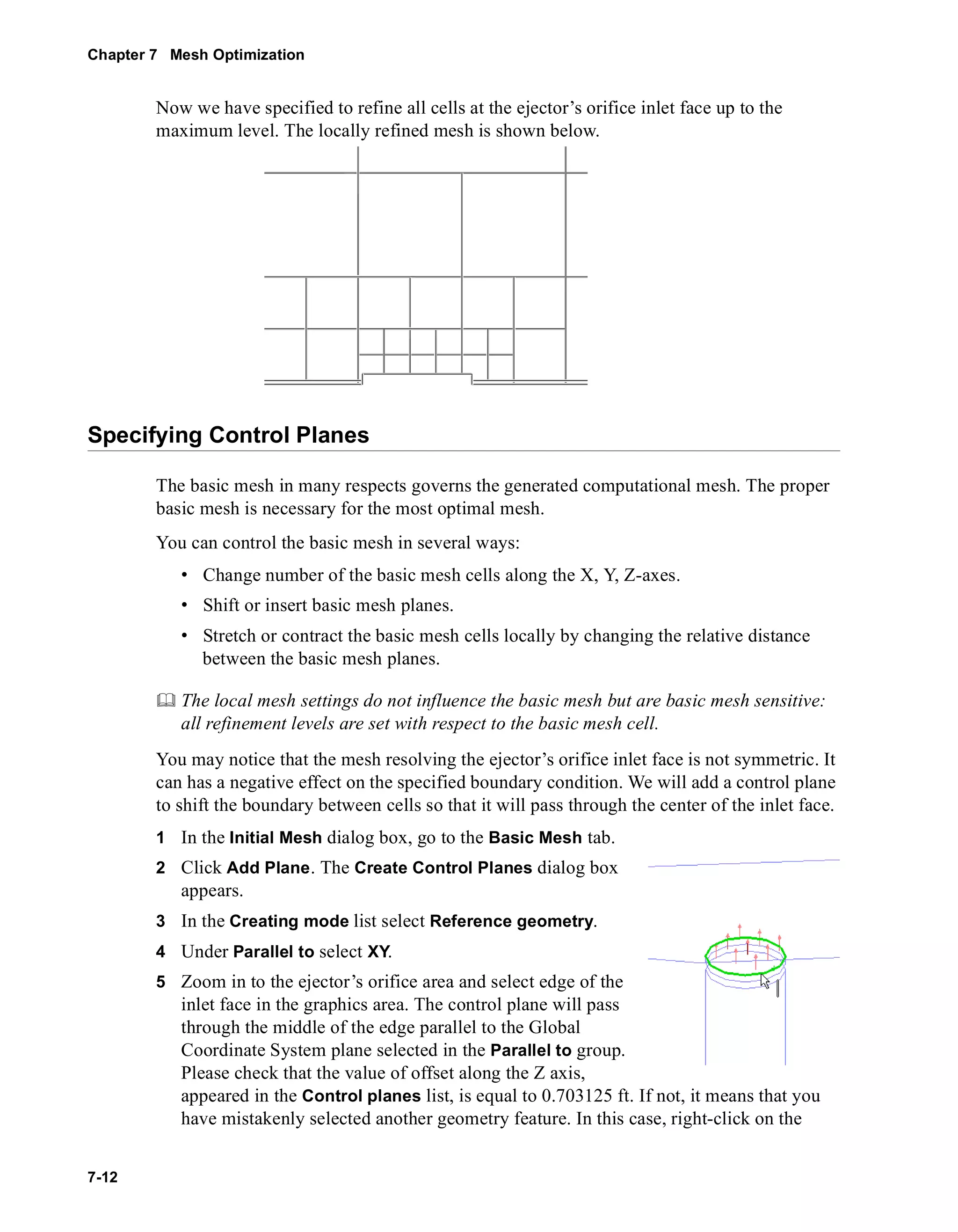 Chapter 7 Mesh Optimization 
7-12 
Now we have specified to refine all cells at the ejector’s orifice inlet face up to the 
maximum level. The locally refined mesh is shown below. 
Specifying Control Planes 
The basic mesh in many respects governs the generated computational mesh. The proper 
basic mesh is necessary for the most optimal mesh. 
You can control the basic mesh in several ways: 
• Change number of the basic mesh cells along the X, Y, Z-axes. 
• Shift or insert basic mesh planes. 
• Stretch or contract the basic mesh cells locally by changing the relative distance 
between the basic mesh planes. 
	 The local mesh settings do not influence the basic mesh but are basic mesh sensitive: 
all refinement levels are set with respect to the basic mesh cell. 
You may notice that the mesh resolving the ejector’s orifice inlet face is not symmetric. It 
can has a negative effect on the specified boundary condition. We will add a control plane 
to shift the boundary between cells so that it will pass through the center of the inlet face. 
1 In the Initial Mesh dialog box, go to the Basic Mesh tab. 
2 Click Add Plane. The Create Control Planes dialog box 
appears. 
3 In the Creating mode list select Reference geometry. 
4 Under Parallel to select XY. 
5 Zoom in to the ejector’s orifice area and select edge of the 
inlet face in the graphics area. The control plane will pass 
through the middle of the edge parallel to the Global 
Coordinate System plane selected in the Parallel to group. 
Please check that the value of offset along the Z axis, 
appeared in the Control planes list, is equal to 0.703125 ft. If not, it means that you 
have mistakenly selected another geometry feature. In this case, right-click on the 
 