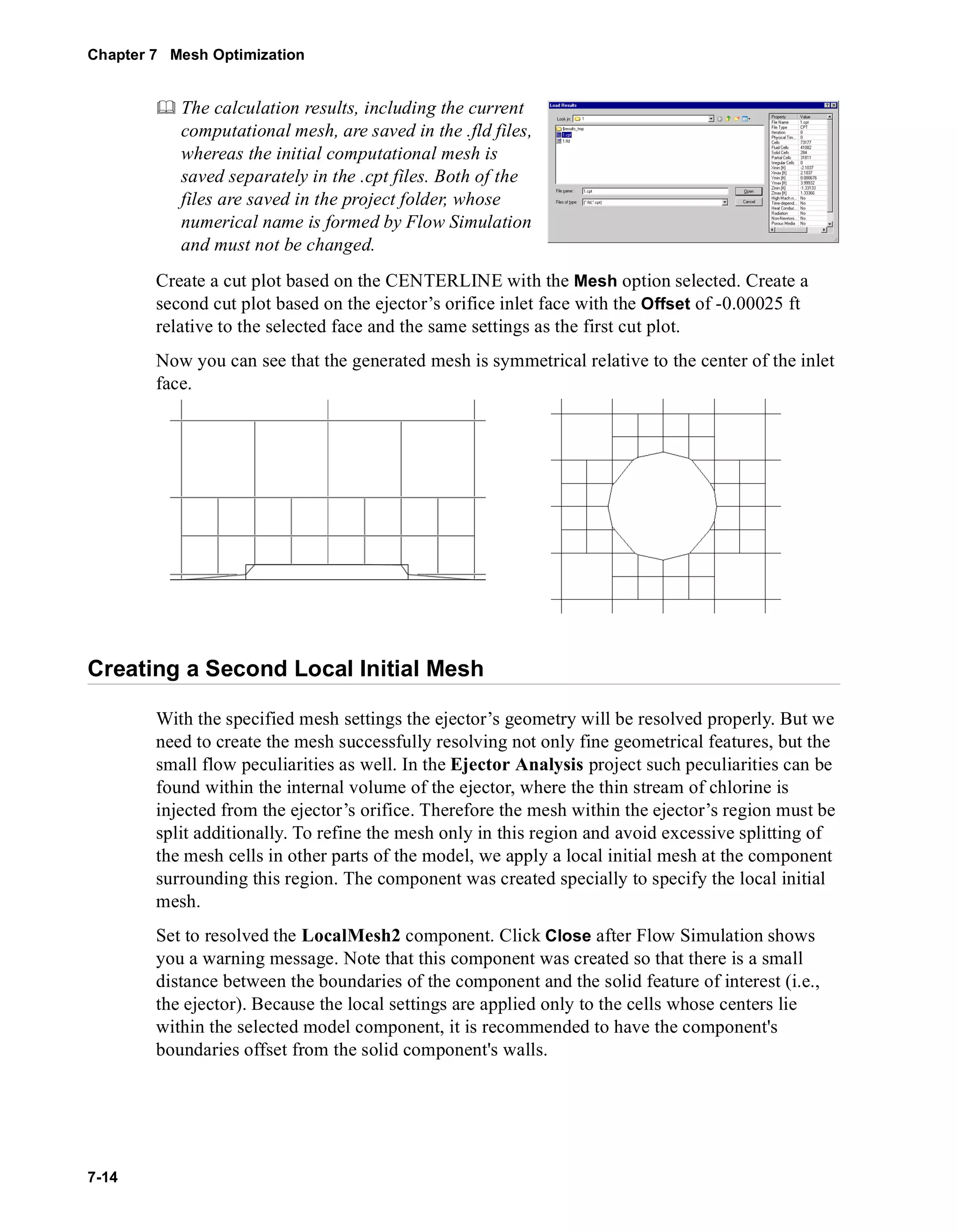 Chapter 7 Mesh Optimization 
7-14 
	 The calculation results, including the current 
computational mesh, are saved in the .fld files, 
whereas the initial computational mesh is 
saved separately in the .cpt files. Both of the 
files are saved in the project folder, whose 
numerical name is formed by Flow Simulation 
and must not be changed. 
Create a cut plot based on the CENTERLINE with the Mesh option selected. Create a 
second cut plot based on the ejector’s orifice inlet face with the Offset of -0.00025 ft 
relative to the selected face and the same settings as the first cut plot. 
Now you can see that the generated mesh is symmetrical relative to the center of the inlet 
face. 
Creating a Second Local Initial Mesh 
With the specified mesh settings the ejector’s geometry will be resolved properly. But we 
need to create the mesh successfully resolving not only fine geometrical features, but the 
small flow peculiarities as well. In the Ejector Analysis project such peculiarities can be 
found within the internal volume of the ejector, where the thin stream of chlorine is 
injected from the ejector’s orifice. Therefore the mesh within the ejector’s region must be 
split additionally. To refine the mesh only in this region and avoid excessive splitting of 
the mesh cells in other parts of the model, we apply a local initial mesh at the component 
surrounding this region. The component was created specially to specify the local initial 
mesh. 
Set to resolved the LocalMesh2 component. Click Close after Flow Simulation shows 
you a warning message. Note that this component was created so that there is a small 
distance between the boundaries of the component and the solid feature of interest (i.e., 
the ejector). Because the local settings are applied only to the cells whose centers lie 
within the selected model component, it is recommended to have the component's 
boundaries offset from the solid component's walls. 
 