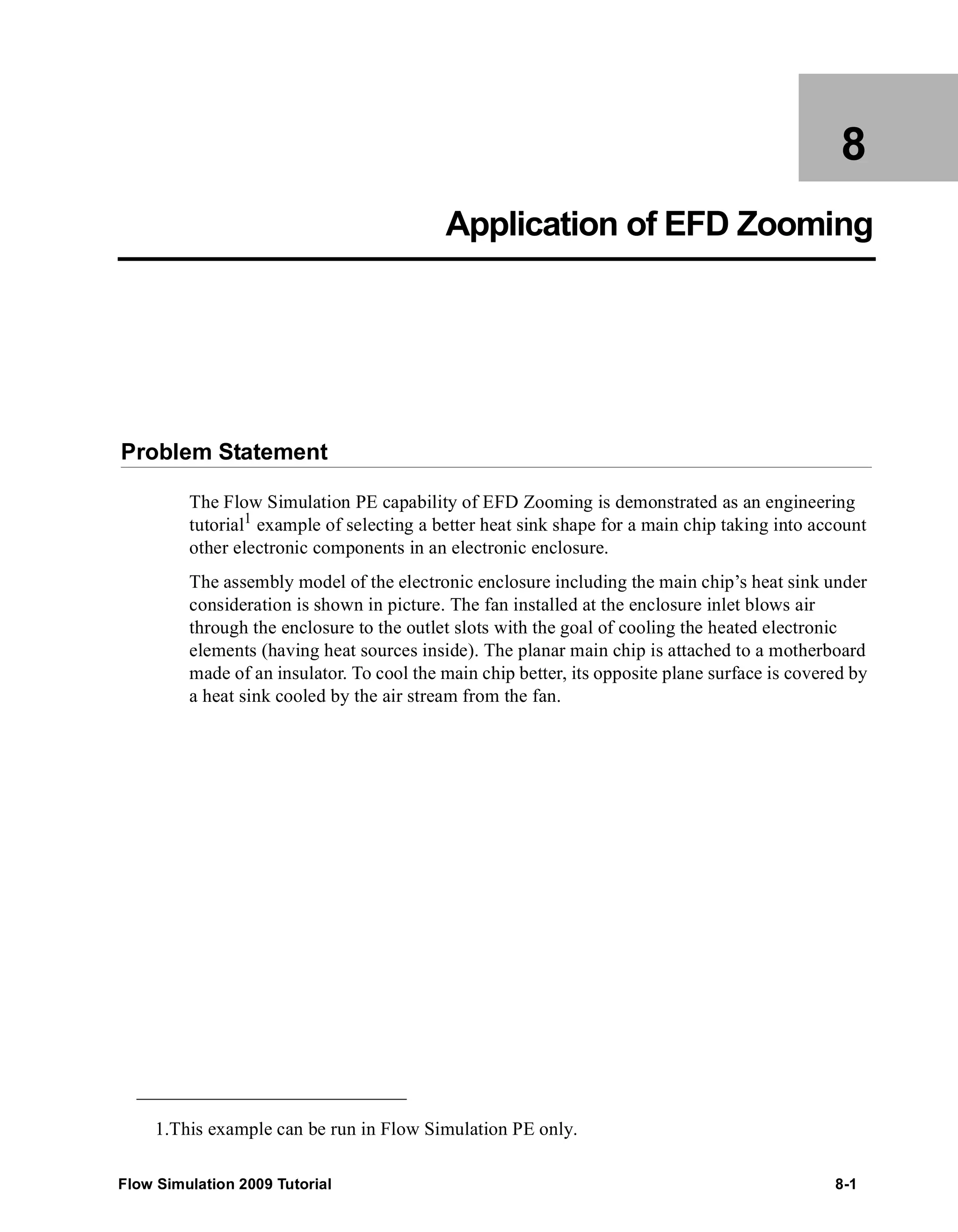 8 
Application of EFD Zooming 
Problem Statement 
The Flow Simulation PE capability of EFD Zooming is demonstrated as an engineering 
tutorial1 example of selecting a better heat sink shape for a main chip taking into account 
other electronic components in an electronic enclosure. 
The assembly model of the electronic enclosure including the main chip’s heat sink under 
consideration is shown in picture. The fan installed at the enclosure inlet blows air 
through the enclosure to the outlet slots with the goal of cooling the heated electronic 
elements (having heat sources inside). The planar main chip is attached to a motherboard 
made of an insulator. To cool the main chip better, its opposite plane surface is covered by 
a heat sink cooled by the air stream from the fan. 
1.This example can be run in Flow Simulation PE only. 
Flow Simulation 2009 Tutorial 8-1 
 