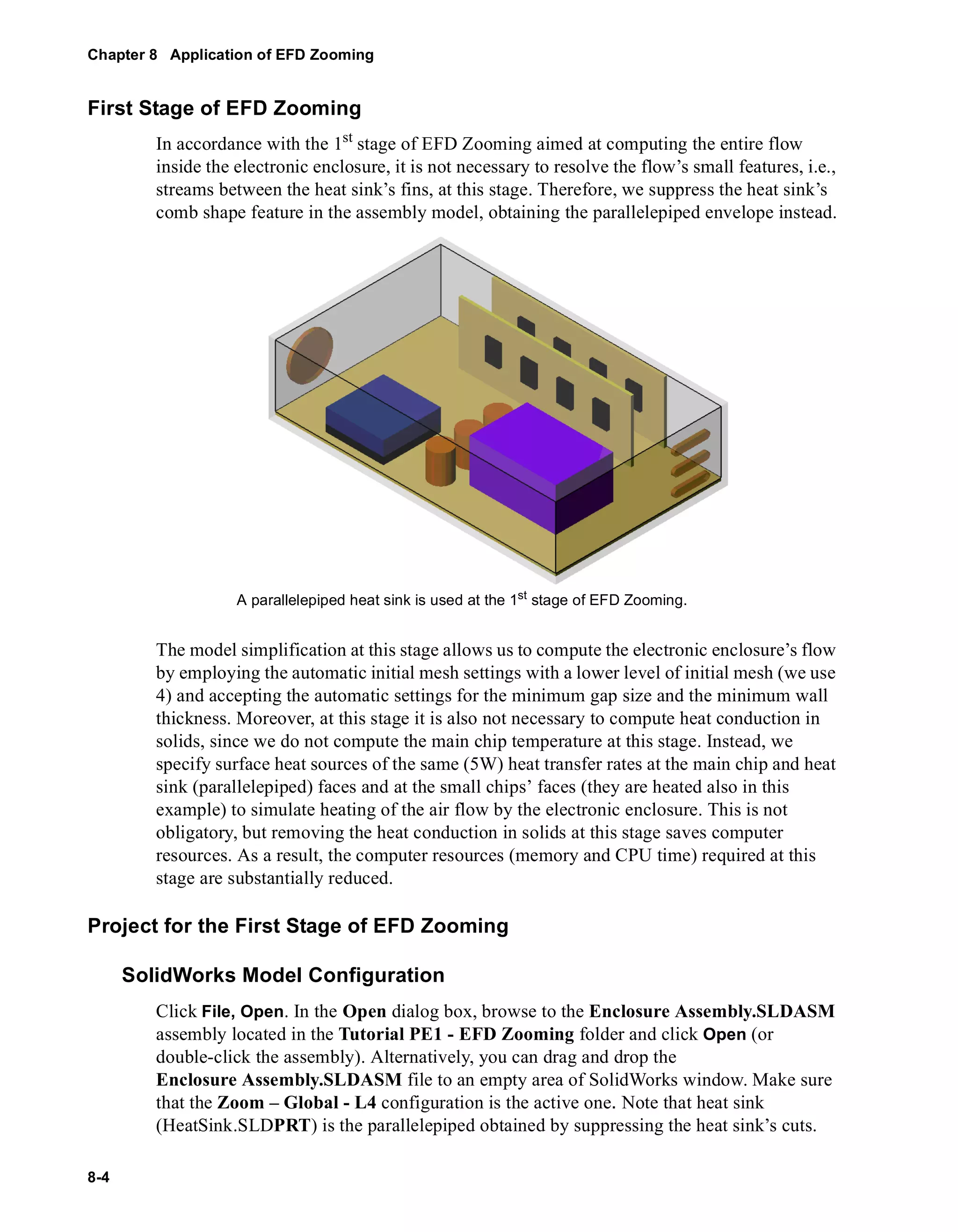 Chapter 8 Application of EFD Zooming 
First Stage of EFD Zooming 
8-4 
In accordance with the 1st stage of EFD Zooming aimed at computing the entire flow 
inside the electronic enclosure, it is not necessary to resolve the flow’s small features, i.e., 
streams between the heat sink’s fins, at this stage. Therefore, we suppress the heat sink’s 
comb shape feature in the assembly model, obtaining the parallelepiped envelope instead. 
A parallelepiped heat sink is used at the 1st stage of EFD Zooming. 
The model simplification at this stage allows us to compute the electronic enclosure’s flow 
by employing the automatic initial mesh settings with a lower level of initial mesh (we use 
4) and accepting the automatic settings for the minimum gap size and the minimum wall 
thickness. Moreover, at this stage it is also not necessary to compute heat conduction in 
solids, since we do not compute the main chip temperature at this stage. Instead, we 
specify surface heat sources of the same (5W) heat transfer rates at the main chip and heat 
sink (parallelepiped) faces and at the small chips’ faces (they are heated also in this 
example) to simulate heating of the air flow by the electronic enclosure. This is not 
obligatory, but removing the heat conduction in solids at this stage saves computer 
resources. As a result, the computer resources (memory and CPU time) required at this 
stage are substantially reduced. 
Project for the First Stage of EFD Zooming 
SolidWorks Model Configuration 
Click File, Open. In the Open dialog box, browse to the Enclosure Assembly.SLDASM 
assembly located in the Tutorial PE1 - EFD Zooming folder and click Open (or 
double-click the assembly). Alternatively, you can drag and drop the 
Enclosure Assembly.SLDASM file to an empty area of SolidWorks window. Make sure 
that the Zoom – Global - L4 configuration is the active one. Note that heat sink 
(HeatSink.SLDPRT) is the parallelepiped obtained by suppressing the heat sink’s cuts. 
 