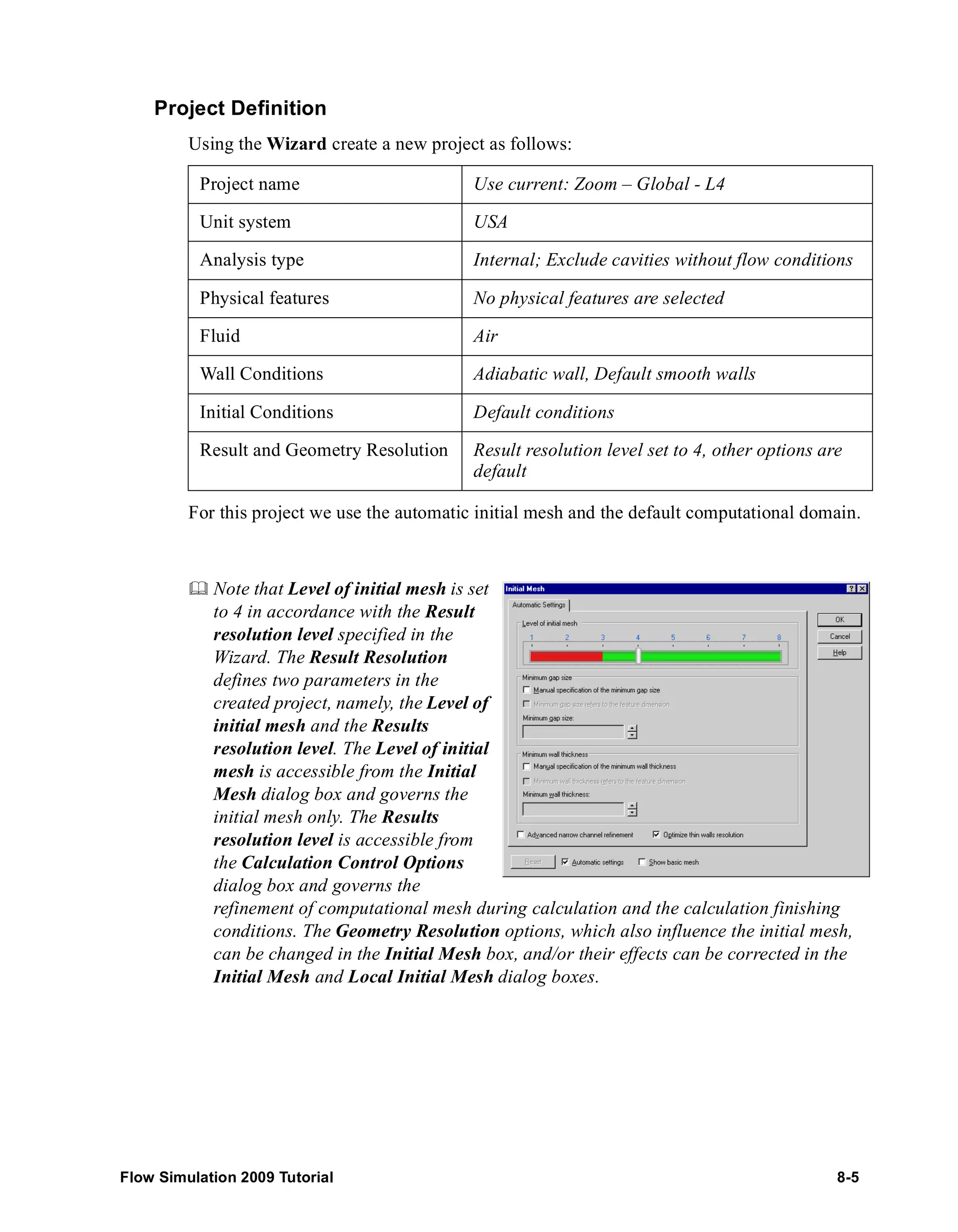 Project Definition 
Using the Wizard create a new project as follows: 
Project name Use current: Zoom – Global - L4 
Unit system USA 
Analysis type Internal; Exclude cavities without flow conditions 
Physical features No physical features are selected 
Fluid Air 
Wall Conditions Adiabatic wall, Default smooth walls 
Initial Conditions Default conditions 
Result and Geometry Resolution Result resolution level set to 4, other options are 
default 
For this project we use the automatic initial mesh and the default computational domain. 
	 Note that Level of initial mesh is set 
to 4 in accordance with the Result 
resolution level specified in the 
Wizard. The Result Resolution 
defines two parameters in the 
created project, namely, the Level of 
initial mesh and the Results 
resolution level. The Level of initial 
mesh is accessible from the Initial 
Mesh dialog box and governs the 
initial mesh only. The Results 
resolution level is accessible from 
the Calculation Control Options 
dialog box and governs the 
refinement of computational mesh during calculation and the calculation finishing 
conditions. The Geometry Resolution options, which also influence the initial mesh, 
can be changed in the Initial Mesh box, and/or their effects can be corrected in the 
Initial Mesh and Local Initial Mesh dialog boxes. 
Flow Simulation 2009 Tutorial 8-5 
 