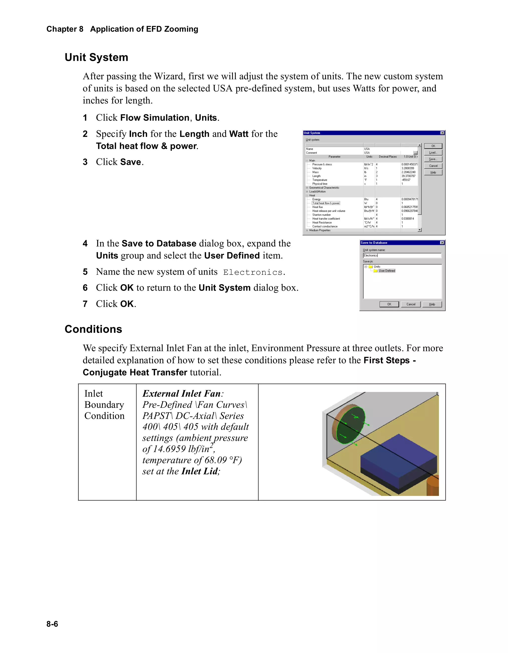 Chapter 8 Application of EFD Zooming 
8-6 
Unit System 
After passing the Wizard, first we will adjust the system of units. The new custom system 
of units is based on the selected USA pre-defined system, but uses Watts for power, and 
inches for length. 
1 Click Flow Simulation, Units. 
2 Specify Inch for the Length and Watt for the 
Total heat flow & power. 
3 Click Save. 
4 In the Save to Database dialog box, expand the 
Units group and select the User Defined item. 
5 Name the new system of units Electronics. 
6 Click OK to return to the Unit System dialog box. 
7 Click OK. 
Conditions 
We specify External Inlet Fan at the inlet, Environment Pressure at three outlets. For more 
detailed explanation of how to set these conditions please refer to the First Steps - 
Conjugate Heat Transfer tutorial. 
Inlet 
Boundary 
Condition 
External Inlet Fan: 
Pre-Defined Fan Curves 
PAPST DC-Axial Series 
400 405 405 with default 
settings (ambient pressure 
of 14.6959 lbf/in2, 
temperature of 68.09 °F) 
set at the Inlet Lid; 
 