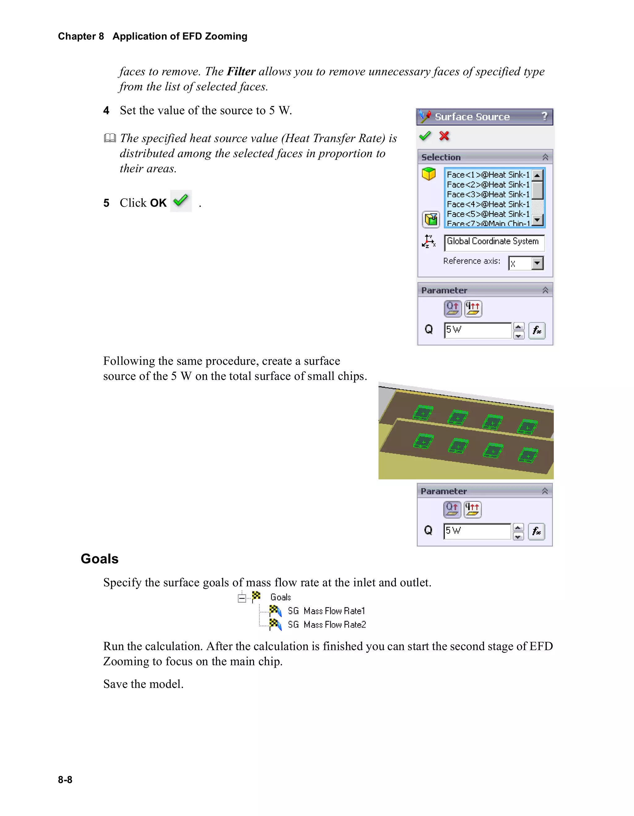 Chapter 8 Application of EFD Zooming 
8-8 
faces to remove. The Filter allows you to remove unnecessary faces of specified type 
from the list of selected faces. 
4 Set the value of the source to 5 W. 
	 The specified heat source value (Heat Transfer Rate) is 
distributed among the selected faces in proportion to 
their areas. 
5 Click OK . 
Following the same procedure, create a surface 
source of the 5 W on the total surface of small chips. 
Goals 
Specify the surface goals of mass flow rate at the inlet and outlet. 
Run the calculation. After the calculation is finished you can start the second stage of EFD 
Zooming to focus on the main chip. 
Save the model. 
 