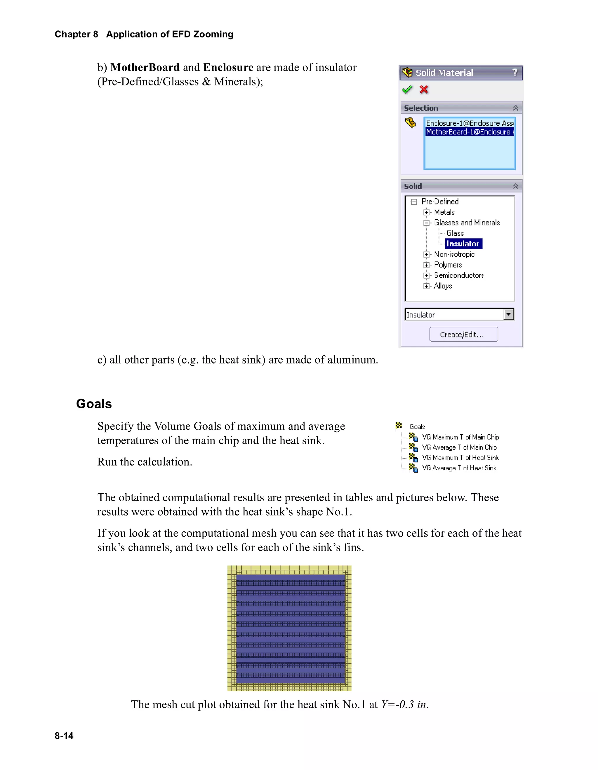 Chapter 8 Application of EFD Zooming 
8-14 
b) MotherBoard and Enclosure are made of insulator 
(Pre-Defined/Glasses & Minerals); 
c) all other parts (e.g. the heat sink) are made of aluminum. 
Goals 
Specify the Volume Goals of maximum and average 
temperatures of the main chip and the heat sink. 
Run the calculation. 
The obtained computational results are presented in tables and pictures below. These 
results were obtained with the heat sink’s shape No.1. 
If you look at the computational mesh you can see that it has two cells for each of the heat 
sink’s channels, and two cells for each of the sink’s fins. 
The mesh cut plot obtained for the heat sink No.1 at Y=-0.3 in. 
 