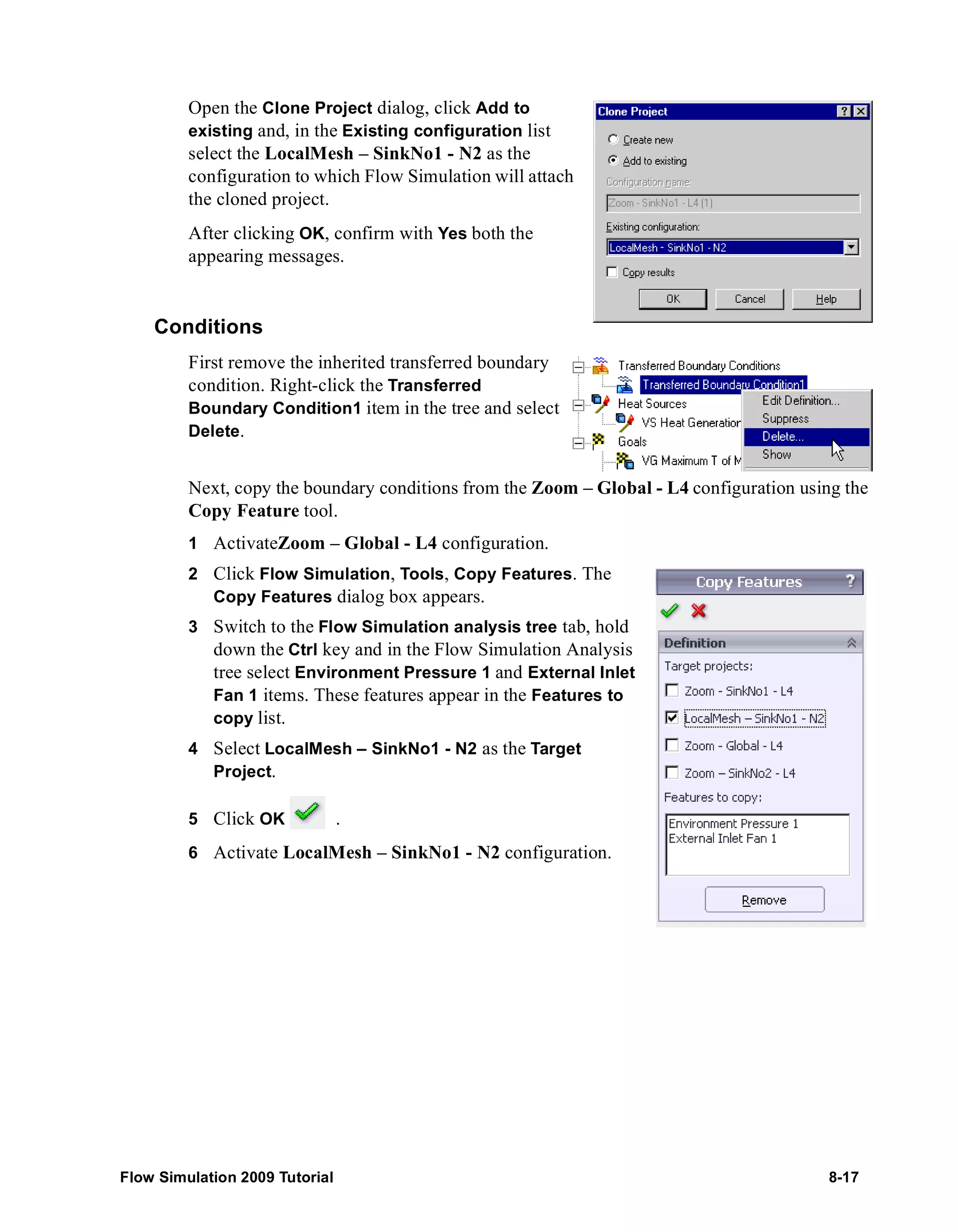 Open the Clone Project dialog, click Add to 
existing and, in the Existing configuration list 
select the LocalMesh – SinkNo1 - N2 as the 
configuration to which Flow Simulation will attach 
the cloned project. 
After clicking OK, confirm with Yes both the 
appearing messages. 
Conditions 
First remove the inherited transferred boundary 
condition. Right-click the Transferred 
Boundary Condition1 item in the tree and select 
Delete. 
Next, copy the boundary conditions from the Zoom – Global - L4 configuration using the 
Copy Feature tool. 
1 ActivateZoom – Global - L4 configuration. 
2 Click Flow Simulation, Tools, Copy Features. The 
Copy Features dialog box appears. 
3 Switch to the Flow Simulation analysis tree tab, hold 
down the Ctrl key and in the Flow Simulation Analysis 
tree select Environment Pressure 1 and External Inlet 
Fan 1 items. These features appear in the Features to 
copy list. 
4 Select LocalMesh – SinkNo1 - N2 as the Target 
Project. 
5 Click OK . 
6 Activate LocalMesh – SinkNo1 - N2 configuration. 
Flow Simulation 2009 Tutorial 8-17 
 