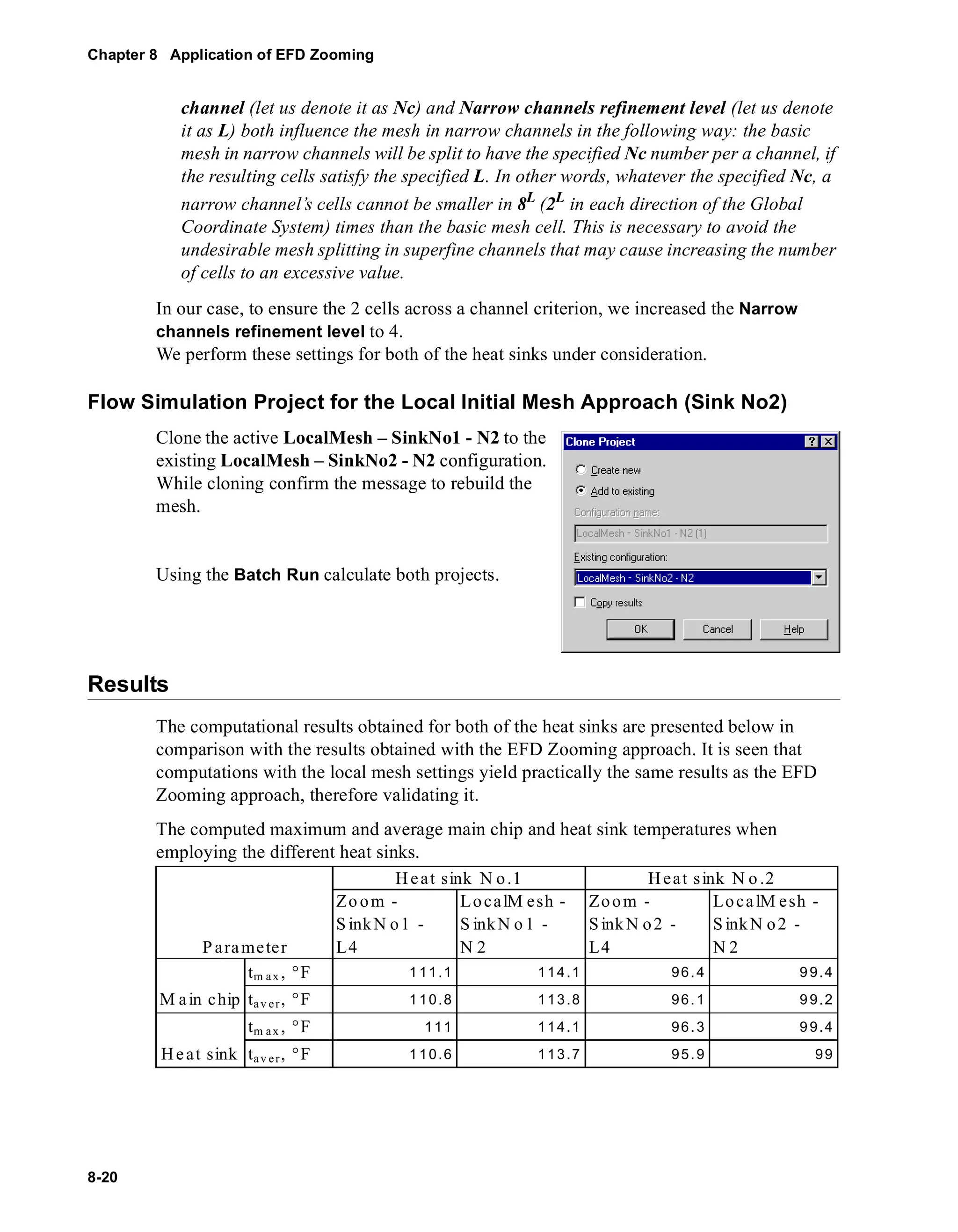 Chapter 8 Application of EFD Zooming 
8-20 
channel (let us denote it as Nc) and Narrow channels refinement level (let us denote 
it as L) both influence the mesh in narrow channels in the following way: the basic 
mesh in narrow channels will be split to have the specified Nc number per a channel, if 
the resulting cells satisfy the specified L. In other words, whatever the specified Nc, a 
narrow channel’s cells cannot be smaller in 8L (2L in each direction of the Global 
Coordinate System) times than the basic mesh cell. This is necessary to avoid the 
undesirable mesh splitting in superfine channels that may cause increasing the number 
of cells to an excessive value. 
In our case, to ensure the 2 cells across a channel criterion, we increased the Narrow 
channels refinement level to 4. 
We perform these settings for both of the heat sinks under consideration. 
Flow Simulation Project for the Local Initial Mesh Approach (Sink No2) 
Clone the active LocalMesh – SinkNo1 - N2 to the 
existing LocalMesh – SinkNo2 - N2 configuration. 
While cloning confirm the message to rebuild the 
mesh. 
Using the Batch Run calculate both projects. 
Results 
The computational results obtained for both of the heat sinks are presented below in 
comparison with the results obtained with the EFD Zooming approach. It is seen that 
computations with the local mesh settings yield practically the same results as the EFD 
Zooming approach, therefore validating it. 
The computed maximum and average main chip and heat sink temperatures when 
employing the different heat sinks. 
He at sink N o.1 
Zoom - 
S inkN o1 - 
L4 
LocalMesh - 
S inkNo1 - 
N 2 
Heat s ink N o .2 
Zoom - 
SinkN o 2 - 
L4 
LocalMesh - 
SinkN o 2 - 
N 2 
Parameter 
tm ax, °F 111.1 114.1 96.4 99.4 
tav er, °F 110.8 113.8 96.1 99.2 
tm ax, °F 111 114.1 96.3 99.4 
Ma in chip 
He at sink ta v e r , °F 1 10.6 113.7 95. 9 99 
 