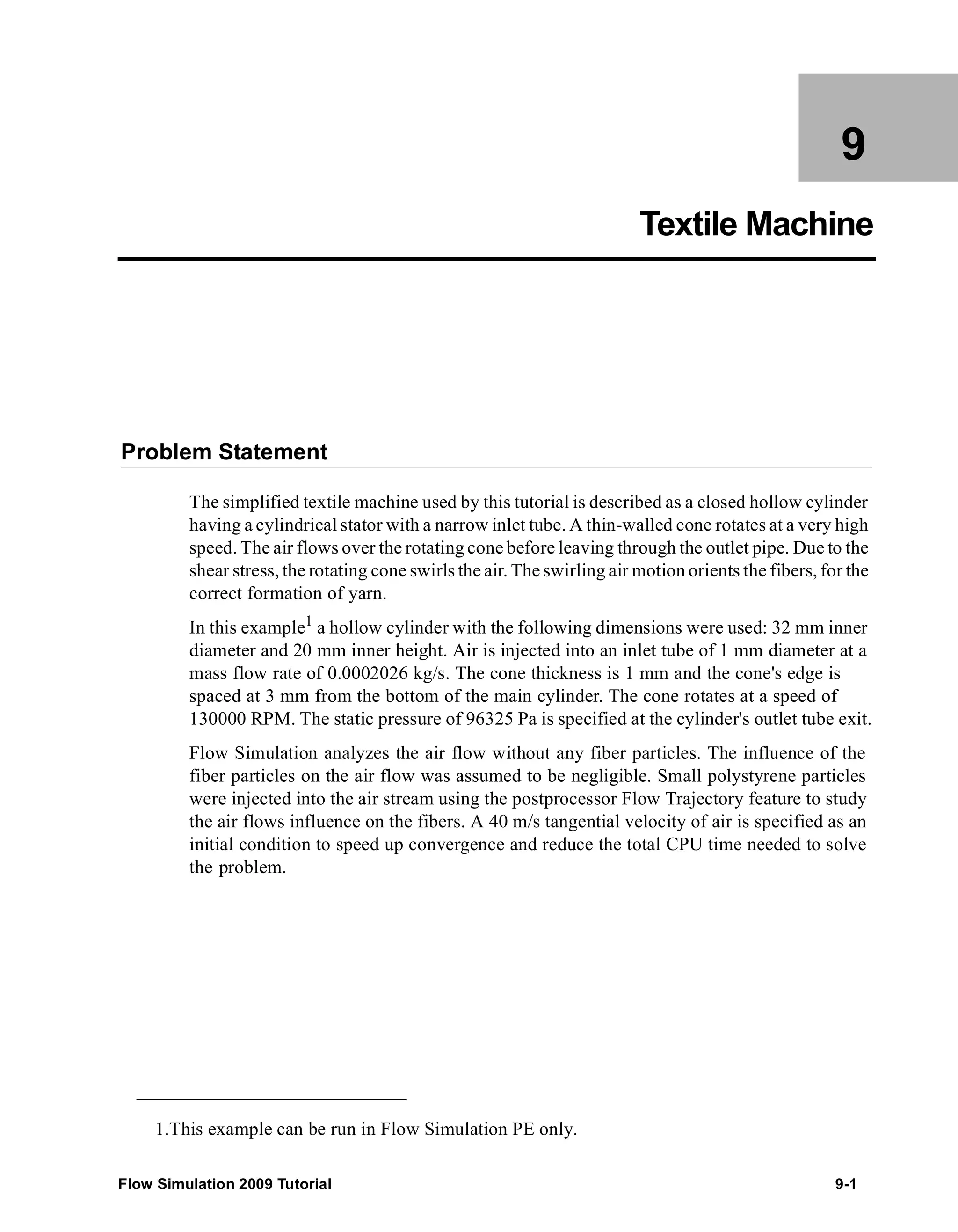 9 
Textile Machine 
Problem Statement 
The simplified textile machine used by this tutorial is described as a closed hollow cylinder 
having a cylindrical stator with a narrow inlet tube. A thin-walled cone rotates at a very high 
speed. The air flows over the rotating cone before leaving through the outlet pipe. Due to the 
shear stress, the rotating cone swirls the air. The swirling air motion orients the fibers, for the 
correct formation of yarn. 
In this example1 a hollow cylinder with the following dimensions were used: 32 mm inner 
diameter and 20 mm inner height. Air is injected into an inlet tube of 1 mm diameter at a 
mass flow rate of 0.0002026 kg/s. The cone thickness is 1 mm and the cone's edge is 
spaced at 3 mm from the bottom of the main cylinder. The cone rotates at a speed of 
130000 RPM. The static pressure of 96325 Pa is specified at the cylinder's outlet tube exit. 
Flow Simulation analyzes the air flow without any fiber particles. The influence of the 
fiber particles on the air flow was assumed to be negligible. Small polystyrene particles 
were injected into the air stream using the postprocessor Flow Trajectory feature to study 
the air flows influence on the fibers. A 40 m/s tangential velocity of air is specified as an 
initial condition to speed up convergence and reduce the total CPU time needed to solve 
the problem. 
1.This example can be run in Flow Simulation PE only. 
Flow Simulation 2009 Tutorial 9-1 
 