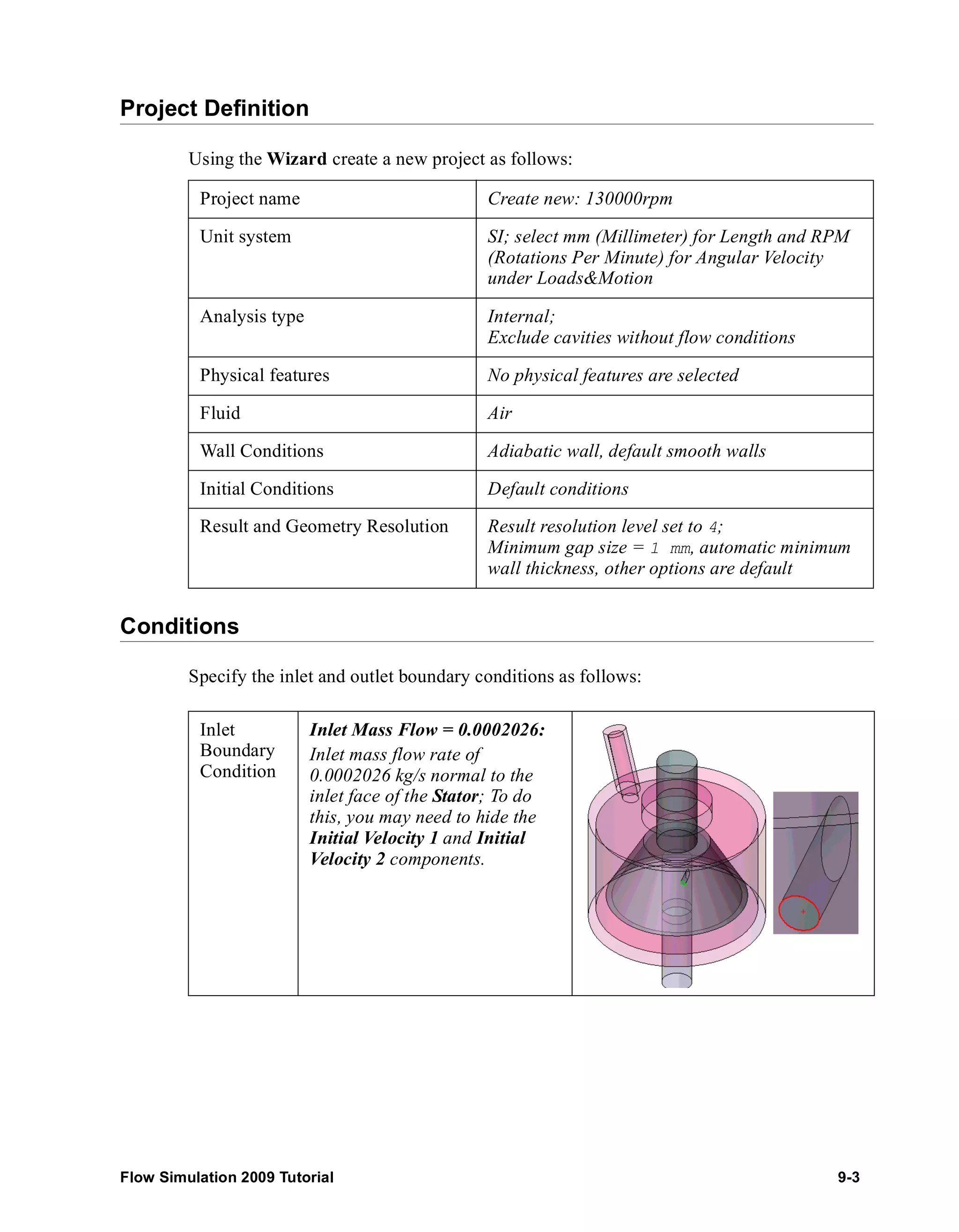 Project Definition 
Using the Wizard create a new project as follows: 
Project name Create new: 130000rpm 
Unit system SI; select mm (Millimeter) for Length and RPM 
Analysis type Internal; 
Physical features No physical features are selected 
Fluid Air 
Wall Conditions Adiabatic wall, default smooth walls 
Initial Conditions Default conditions 
Result and Geometry Resolution Result resolution level set to 4; 
Conditions 
(Rotations Per Minute) for Angular Velocity 
under Loads&Motion 
Exclude cavities without flow conditions 
Minimum gap size = 1 mm, automatic minimum 
wall thickness, other options are default 
Specify the inlet and outlet boundary conditions as follows: 
Inlet 
Boundary 
Condition 
Inlet Mass Flow = 0.0002026: 
Inlet mass flow rate of 
0.0002026 kg/s normal to the 
inlet face of the Stator; To do 
this, you may need to hide the 
Initial Velocity 1 and Initial 
Velocity 2 components. 
Flow Simulation 2009 Tutorial 9-3 
 