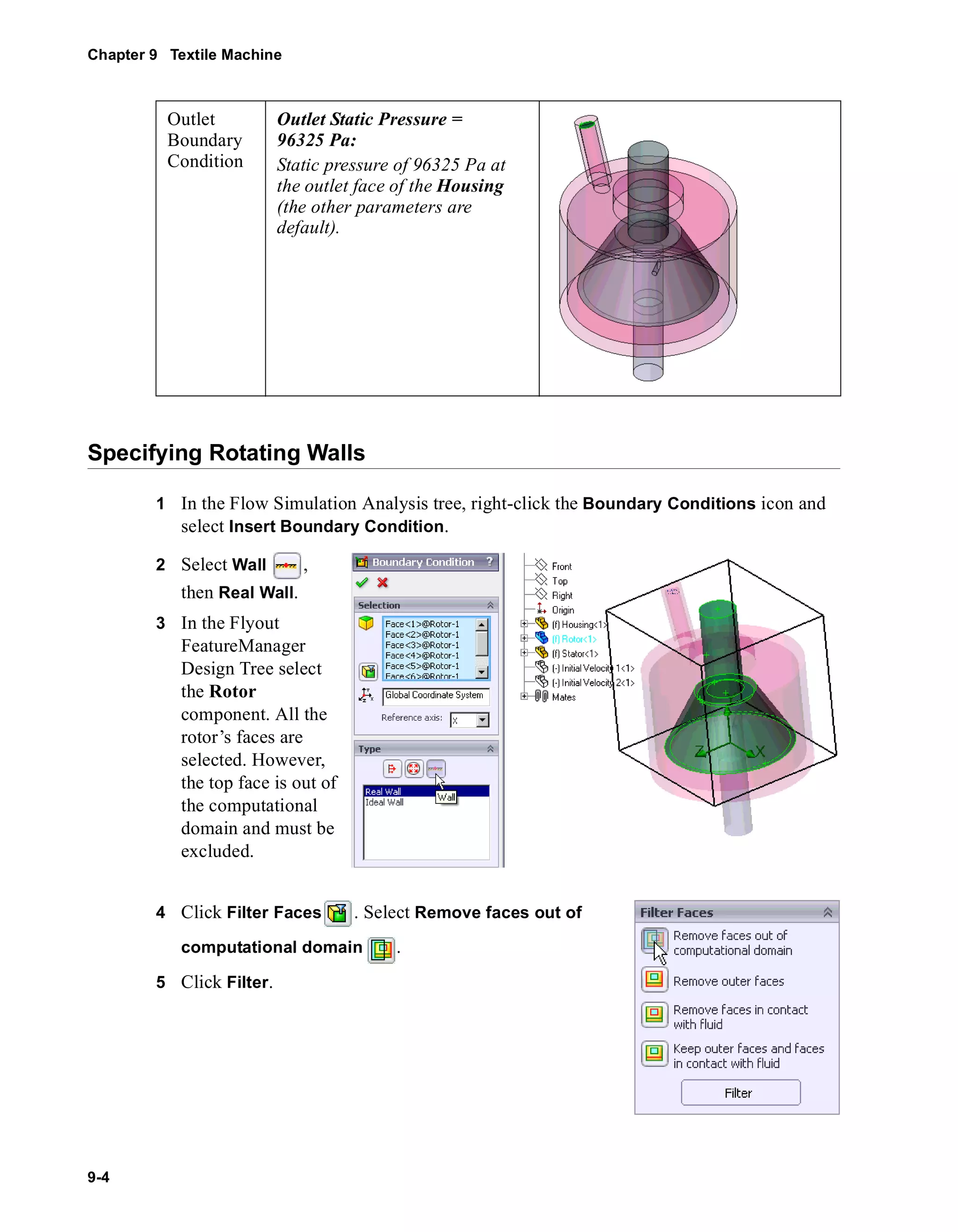Chapter 9 Textile Machine 
Outlet 
Boundary 
Condition 
Specifying Rotating Walls 
9-4 
1 In the Flow Simulation Analysis tree, right-click the Boundary Conditions icon and 
select Insert Boundary Condition. 
2 Select Wall , 
then Real Wall. 
3 In the Flyout 
FeatureManager 
Design Tree select 
the Rotor 
component. All the 
rotor’s faces are 
selected. However, 
the top face is out of 
the computational 
domain and must be 
excluded. 
4 Click Filter Faces . Select Remove faces out of 
computational domain . 
5 Click Filter. 
Outlet Static Pressure = 
96325 Pa: 
Static pressure of 96325 Pa at 
the outlet face of the Housing 
(the other parameters are 
default). 
 