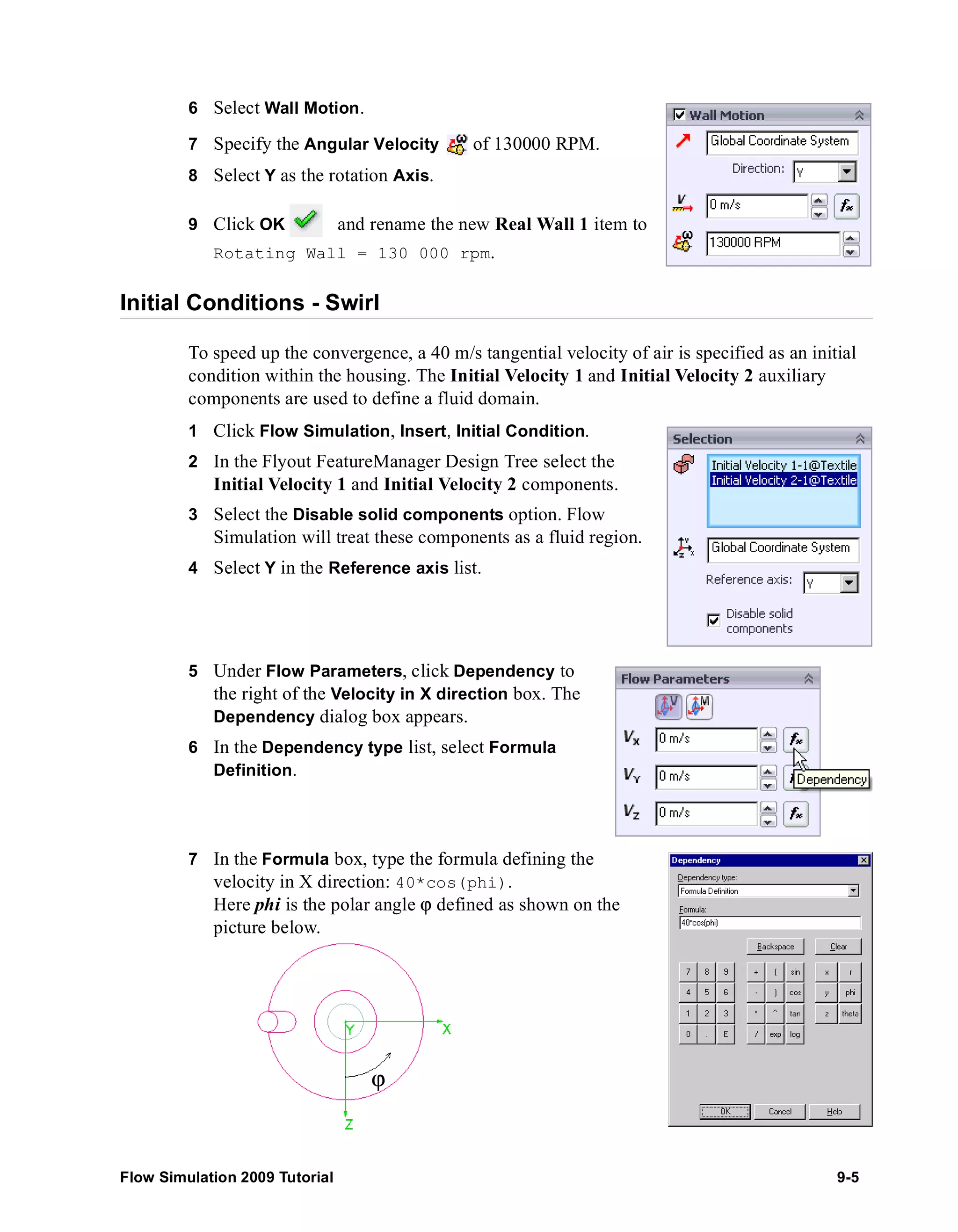 6 Select Wall Motion. 
7 Specify the Angular Velocity of 130000 RPM. 
8 Select Y as the rotation Axis. 
9 Click OK and rename the new Real Wall 1 item to 
Rotating Wall = 130 000 rpm. 
Initial Conditions - Swirl 
To speed up the convergence, a 40 m/s tangential velocity of air is specified as an initial 
condition within the housing. The Initial Velocity 1 and Initial Velocity 2 auxiliary 
components are used to define a fluid domain. 
1 Click Flow Simulation, Insert, Initial Condition. 
2 In the Flyout FeatureManager Design Tree select the 
Initial Velocity 1 and Initial Velocity 2 components. 
3 Select the Disable solid components option. Flow 
Simulation will treat these components as a fluid region. 
4 Select Y in the Reference axis list. 
5 Under Flow Parameters, click Dependency to 
the right of the Velocity in X direction box. The 
Dependency dialog box appears. 
6 In the Dependency type list, select Formula 
Definition. 
7 In the Formula box, type the formula defining the 
velocity in X direction: 40*cos(phi). 
Here phi is the polar angle ϕ defined as shown on the 
picture below. 
ϕ 
Flow Simulation 2009 Tutorial 9-5 
 