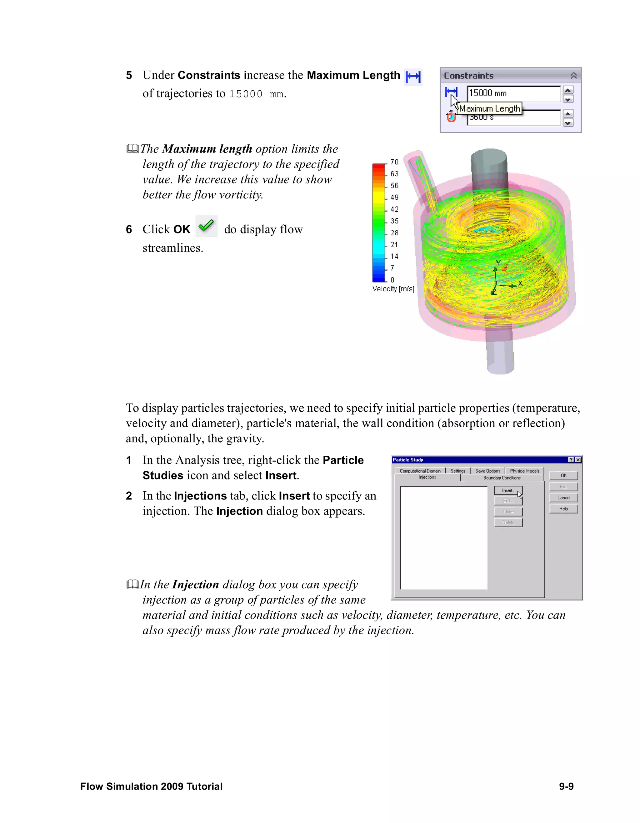 5 Under Constraints increase the Maximum Length 
of trajectories to 15000 mm. 
	The Maximum length option limits the 
length of the trajectory to the specified 
value. We increase this value to show 
better the flow vorticity. 
6 Click OK do display flow 
streamlines. 
To display particles trajectories, we need to specify initial particle properties (temperature, 
velocity and diameter), particle's material, the wall condition (absorption or reflection) 
and, optionally, the gravity. 
1 In the Analysis tree, right-click the Particle 
Studies icon and select Insert. 
2 In the Injections tab, click Insert to specify an 
injection. The Injection dialog box appears. 
	In the Injection dialog box you can specify 
injection as a group of particles of the same 
material and initial conditions such as velocity, diameter, temperature, etc. You can 
also specify mass flow rate produced by the injection. 
Flow Simulation 2009 Tutorial 9-9 
 