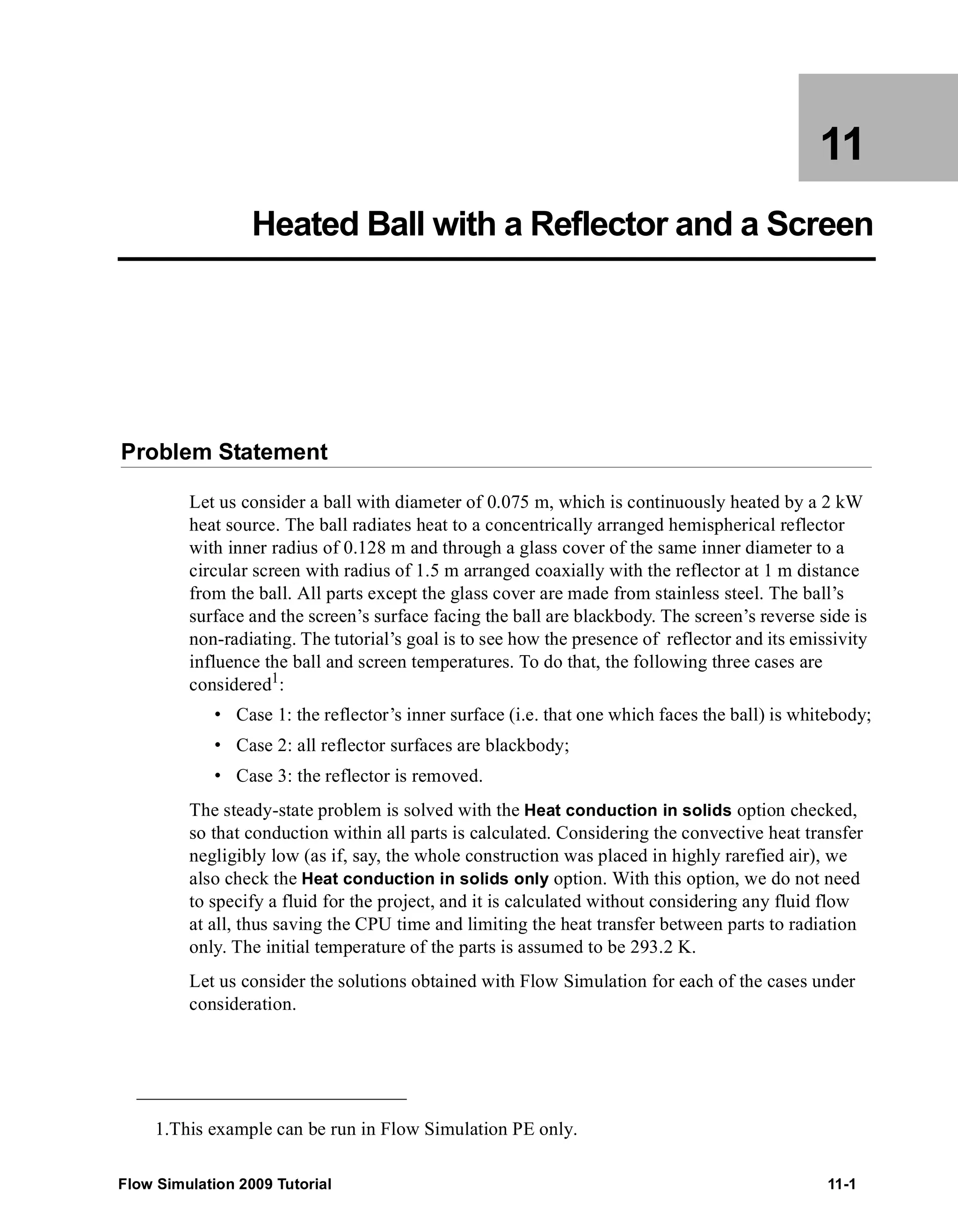 11 
Heated Ball with a Reflector and a Screen 
Problem Statement 
Let us consider a ball with diameter of 0.075 m, which is continuously heated by a 2 kW 
heat source. The ball radiates heat to a concentrically arranged hemispherical reflector 
with inner radius of 0.128 m and through a glass cover of the same inner diameter to a 
circular screen with radius of 1.5 m arranged coaxially with the reflector at 1 m distance 
from the ball. All parts except the glass cover are made from stainless steel. The ball’s 
surface and the screen’s surface facing the ball are blackbody. The screen’s reverse side is 
non-radiating. The tutorial’s goal is to see how the presence of reflector and its emissivity 
influence the ball and screen temperatures. To do that, the following three cases are 
considered1: 
• Case 1: the reflector’s inner surface (i.e. that one which faces the ball) is whitebody; 
• Case 2: all reflector surfaces are blackbody; 
• Case 3: the reflector is removed. 
The steady-state problem is solved with the Heat conduction in solids option checked, 
so that conduction within all parts is calculated. Considering the convective heat transfer 
negligibly low (as if, say, the whole construction was placed in highly rarefied air), we 
also check the Heat conduction in solids only option. With this option, we do not need 
to specify a fluid for the project, and it is calculated without considering any fluid flow 
at all, thus saving the CPU time and limiting the heat transfer between parts to radiation 
only. The initial temperature of the parts is assumed to be 293.2 K. 
Let us consider the solutions obtained with Flow Simulation for each of the cases under 
consideration. 
1.This example can be run in Flow Simulation PE only. 
Flow Simulation 2009 Tutorial 11-1 
 